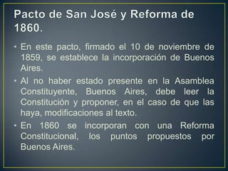 • En este pacto, firmado el 10 de noviembre de
1859, se establece la incorporación de Buenos
Aires.
• Al no haber estado presente en la Asamblea
Constituyente, Buenos Aires, debe leer la
Constitución y proponer, en el caso de que las
haya, modificaciones al texto.
• En 1860 se incorporan con una Reforma
Constitucional, los puntos propuestos por
Buenos Aires.
 