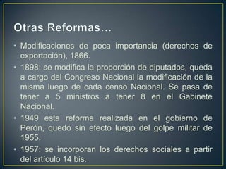 • Modificaciones de poca importancia (derechos de
exportación), 1866.
• 1898: se modifica la proporción de diputados, queda
a cargo del Congreso Nacional la modificación de la
misma luego de cada censo Nacional. Se pasa de
tener a 5 ministros a tener 8 en el Gabinete
Nacional.
• 1949 esta reforma realizada en el gobierno de
Perón, quedó sin efecto luego del golpe militar de
1955.
• 1957: se incorporan los derechos sociales a partir
del artículo 14 bis.
 