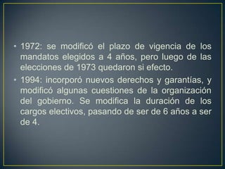 • 1972: se modificó el plazo de vigencia de los
mandatos elegidos a 4 años, pero luego de las
elecciones de 1973 quedaron si efecto.
• 1994: incorporó nuevos derechos y garantías, y
modificó algunas cuestiones de la organización
del gobierno. Se modifica la duración de los
cargos electivos, pasando de ser de 6 años a ser
de 4.
 