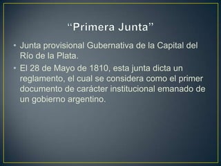 • Junta provisional Gubernativa de la Capital del
Río de la Plata.
• El 28 de Mayo de 1810, esta junta dicta un
reglamento, el cual se considera como el primer
documento de carácter institucional emanado de
un gobierno argentino.
 
