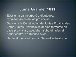 • Esta junta ya incorporó a diputados,
representantes de las provincias.
• Sanciona la Constitución de Juntas Provinciales.
Estas Juntas Provinciales debían formarse en
cada provincia y quedaban subordinadas al
poder central de Buenos Aires.
• Había algunos en contra. Nace el federalismo.
 