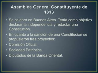• Se celebró en Buenos Aires. Tenía como objetivo
declarar la independencia y redactar una
Constitución.
• En cuanto a la sanción de una Constitución se
propusieron tres proyectos:
• Comisión Oficial.
• Sociedad Patriótica.
• Diputados de la Banda Oriental.
 