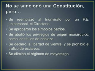 • Se reemplazó al triunvirato por un P.E.
unipersonal, el Directorio.
• Se aprobaron los símbolos patrios.
• Se abolió los privilegios de origen monárquico,
como los títulos de nobleza.
• Se declaró la libertad de vientre, y se prohibió el
trafico de esclavos.
• Se eliminó el régimen de mayorazgo.
 