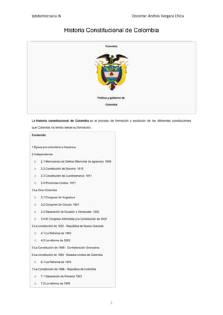 Historia Constitucional de Colombia<br />ColombiaPolítica y gobierno de Colombia<br />La historia constitucional de Colombia es el proceso de formación y evolución de las diferentes constituciones que Colombia ha tenido desde su formación.<br />Contenido 1 Época pre-colombina e hispánica2 Independencia2.1 Memorando de Delitos (Memorial de agravios): 18092.2 Constitución de Socorro: 18102.3 Constitución de Cundinamarca: 18112,4 Provincias Unidas: 18113 La Gran Colombia3,1 Congreso de Angostura3,2 Congreso de Cúcuta: 18213.3 Separación de Ecuador y Venezuela: 18303.4 El Congreso Admirable y la Constitución de 18304 La constitución de 1832 - República de Nueva Granada4.1 La Reforma de 18434.2 La reforma de 18535 La Constitución de 1858 - Confederación Granadina6 La constitución de 1863 - Estados Unidos de Colombia6.1 La Reforma de 18767 La Constitución de 1886 - República de Colombia7.1 Separación de Panamá 19037.2 La reforma de 19057.3 La reforma de 19107.4 La reforma de 19367.5 La reforma de 19547.6 La reforma de 19577.7 La reforma de 19587.8 La reforma de 19687.9 La reforma de 19848 La Constitución de 19918.1 La reforma de 20059 Referencias<br />Época Precolombina e Hispánica<br />Las naciones indígenas que habitaron el actual territorio de Colombia no tienen registros escritos, por lo que no hay pruebas de las constituciones anteriores a la llegada de los españoles .<br />Durante la época colonial, los españoles se supone que se comportan de acuerdo a las Leyes de Burgos de 1512 que define los derechos de los pueblos indígenas, sino que es más importante legalizó el derecho de los españoles sobre ellos. Estas fueron reemplazadas por las Nuevas Leyes de Indias de 1542 [1] . La Monarquía de España trató de hacer cumplir estas leyes, pero las revueltas por los españoles que se beneficiaron de oprimir a los indígenas obligados Carlos V, emperador del Sacro Imperio Romano de suprimirlos en 1545. [2] .<br />La Declaración de los Derechos del Hombre y del Ciudadano , traducida y publicada por Antonio Nariño en 1794 y distribuido en Santa Fe de Bogotá , podría ser considerado el primer borrador de una constitución política en el Nuevo Mundo. En la actualidad, la versión moderna de la Declaración Universal de los Derechos Humanos constituye el núcleo de las constituciones políticas de muchos países. La Constitución de Canadá , por ejemplo, es bastante breve y se limita casi exclusivamente a los derechos humanos básicos y libertades . Los derechos y libertades no son una parte integrante de las constituciones de Colombia inicial, pero algunos se introdujeron lentamente hasta que fueron definitivamente y explícitamente en la Constitución de 1991 .<br />La primera constitución escrita, como tal, con jurisdicción en Colombia fue la Constitución española de 1808 . La Constitución española de 1812 también tiene competencia teórica durante la Reconquista de la América española hasta la Independencia en 1819.<br />Durante la época colonial, la Iglesia Católica fue la institución más poderosa después de la Monarquía de España. La Iglesia tenía el control sobre la prensa, la educación, la alfabetización y el acceso a las profesiones. Fue la autoridad decisiva en materia de moralidad pública y privada y el gobierno a su vez para obtener los funcionarios públicos cuando los laicos no estaban disponibles.<br />Durante la lucha por la independencia, y después, la Iglesia estaba perdiendo su influencia, pero siguió en tomar un papel decisivo en la toma de decisiones. En particular, los federalistas querían crear una constitución sin influencia clerical, mientras que los centralistas se inclinó hacia la Iglesia no sólo para preservar la fe, sino como un órgano político. El área geográfica mínima capaz de enviar a los miembros de los congresos fueron las parroquias . En las grandes ciudades podría haber varias parroquias.<br />Independencia<br />En el momento de la independencia de España, Colombia fue parte del Virreinato de Nueva Granada y lo que siguieron siendo nombrado hasta el 10 de agosto 1819, cuando los ejércitos republicanos llegaron a Santa Fe de Bogotá y el virrey español Juan José de Sámano y Uribarri huyeron.<br />Memorando de Delitos (Memorial de agravios): 1809<br />Camilo Torres Tenorio<br />En 1809, antes de los acontecimientos de la Declaración de Independencia de Colombia se llevó a cabo, el Cabildo (ayuntamiento) de Santa Fe de Bogotá decidió que era conveniente enviar un representante a la Suprema Junta Central ubicado en Sevilla . Se encargó a Camilo Torres Tenorio para redactar el documento conocido en la historia de Colombia por el nombre de quot;
 Memorando de Delitos quot;
. Por razones que se desconocen, el Cabildo no aceptó este documento [3] . José María Cárdenas, descendiente de Camilo Torres, comentó que quot;
el Cabildo se intimidó cuando le mostraron el proyecto de la reclamación y decidió archivarloquot;
. El 20 de julio de 1810, Colombia adquiere la independencia de España. El quot;
Memorando de Delitosquot;
 se mantuvo inédito hasta 1832. [4]<br />Aunque el quot;
Memorando de delitosquot;
 no tuvo ningún efecto político directo y sólo pocas personas sabían de él en ese momento, su contenido es útil, más que cualquier otro documento, para medir los cambios que se estaban produciendo en el clima político del español Latina. Esto demuestra las actitudes que los criollos (nacidos en la localidad personas de pura ascendencia española o la mayoría) tenían para asumir un papel en el gobierno dentro de los dominios de Fernando VII de España . Algunos eran monárquicos y otros eran partidarios de la independencia. El documento exige el mismo nivel de representación de los criollos en las provincias americanas como la de los residentes nacidos en España (conocidos como peninsulares ). Esta demanda se basaba en la afirmación de que los criollos eran quot;
descendientes de los conquistadores quot;
y los legítimos herederosquot;
 de la hegemonía española quot;
, que los conquistadores habían establecido sobre las poblaciones nativas de América, a quien miraba con cierto desprecio.<br />Constitución de Socorro: 1810<br />Desde 1809 hasta 1830 ocho provincias diferentes producido sus constituciones propia e independiente por lo que no fue una constitución unificada en el país de Colombia. La Constitución del Estado Libre de Socorro en 1810 fue el primero de ellos. Fue al mismo tiempo federalista, democrática, liberal y católica [5] [6] .<br />Socorro fue la capital de la provincia de Santander en el tiempo, donde 30 años antes de la segunda rebelión de los Comuneros tuvo lugar.<br />Constitución de Cundinamarca: 1811<br />Después de la Declaración de Independencia de Colombia, la Junta (Reunión), de 20 de agosto 1810 se ha creado. José Miguel Pey de Andrade fue nombrado jefe de la Reunión, que lo convierten en el primer Jefe de Estado.<br />El Colegio Electoral Constituyente del Estado de Cundinamarca se puede considerar la primera Asamblea Nacional Constituyente y el Congreso. Se reunió en Santa Fe de Bogotá en Marzo de 1811 y, con muchas dificultades debido a los desacuerdos entre centralistas y federalistas, promulgó la primera constitución de alcance nacional: la Constitución del Estado de Cundinamarca, el 04 de abril 1811. El documento se inspira en la Constitución de los Estados Unidos . La asamblea designó el segundo Jefe de Estado, Jorge Tadeo Lozano , durante un período de tres años. Debido a las presiones internas y se deshilacha, la asamblea le obligó a dimitir el 19 de septiembre 1811 y optó por Antonio Nariño en lugar [5] .<br />Provincias Unidas: 1811<br />A finales de 1810, otras constituciones se han planteado en diferentes centros urbanos como Cartagena , Tunja , Antioquia , Mariquita y Neiva . Algunos de estos (Cartagena, Tunja, Antioquia, Casanare , Pamplona y Popayán ) enviaron representantes al Congreso de las Provincias Unidas que se reunieron inicialmente en Santa Fe de Bogotá y luego en Tunja y Villa de Leyva .<br />El segundo domingo de octubre 1811 las primeras elecciones se celebraron en Tunja. Por cada 2000 habitantes no era un elector que representa, y uno para cada municipio, aunque no tenía una población de este tamaño. Cualquier hombre de 20 años o más ni a nadie 15 años o más y con quot;
una ocupación modestaquot;
 podían votar. El primer nombre de la República fue creada oficialmente el 27 de noviembre: Provincias Unidas de Nueva Granada [5] .<br />El Colegio Electoral Constituyente del Estado de Cundinamarca elegidos Pedro Groot como su primer presidente el 23 de diciembre, y el día siguiente Antonio Nariño como presidente interino. En la reunión del 4 de octubre de 1812, las Provincias Unidas eligió al Sr. Camilo Torres Tenorio como presidente (cargo que ocupó hasta el 05 de octubre 1814) y declaró que el sindicato se federalista frente a centralista. Simón Bolívar y Antonio Nariño estaban a favor de centralismo, que también era cada vez más popular en Santa Fe de Bogotá. Este desacuerdo arrojó las Provincias Unidas en un enfrentamiento armado a finales de 1812, y una segunda, sin Nariño, en 1814 [7] .<br />Federalistas (partidarios de Francisco de Paula Santander , quien vio el centralismo como una restricción de la libertad) más tarde se convertiría en el Partido Liberal de Colombia . Centralistas (partidarios de Antonio Nariño y Simón Bolívar, que querían ver la nación centralizado) se convertirían en los Partido Conservador Colombiano .<br />Una vez que Fernando VII recuperó de la Guerra de la Independencia , las fuerzas reales dirigido por Pablo Morillo derrotó a las fuerzas revolucionarias. En agosto, septiembre y octubre 1816 Morillo ejecutados constitucionales mayoría de los líderes, entre ellos Camilo Torres, y restauró la Real Audiencia de Santa Fe de Bogotá 03 1817 [5] .<br />Nariño fue detenido en Pasto 05 1814 y encarcelado en España. Permaneció así hasta 1821 [5] .<br />La Gran Colombia<br />Congreso de Angostura<br />Aunque en 1819 algunas grandes áreas aún estaban bajo el dominio español, el impulso por la independencia tensión del clima político. El 15 de febrero de 1819, seis meses antes de la Batalla de Boyacá , representantes de Venezuela (actualmente Venezuela ), Nueva Granada (actualmente Colombia y Panamá ) y Quito (actualmente Ecuador ) se reunió en Angostura , Venezuela. Esta reunión, convocada el Congreso de Angostura , trabajó en el desarrollo de una Ley Fundamental quot;
(Constitución). Los representantes de Quito eran pocos ya que la provincia estaba todavía bajo control español.<br />Simón Bolívar luchó por la independencia de varios países de América del Sur.<br />Estas fueron las decisiones tomadas por primera vez:<br />Nueva Granada fue renombrada Cundinamarca y su capital Santa Fe de Bogotá renombrada Bogotá. La capital de la provincia de Quito sería la ciudad de Quito . La capital de Venezuela sería Caracas . La capital de Colombia sería Bogotá.<br />La República de Colombia se ha creado. Para diferenciar este período de la actual República de Colombia , los historiadores han solido llamó la Gran Colombia .<br />La República sería gobernada por un presidente. Habría un vicepresidente que sustituirá al presidente en su ausencia.<br />Los gobernadores de los tres Departamentos también se llamarían Vicepresidentes.<br />Los presidentes y vice-presidentes serían elegidos con el voto indirecto, pero en el ínterin, el Congreso los ha elegido, como sigue: Presidente de la República: Simón Bolívar , el vicepresidente de la República: Francisco Antonio Zea , vicepresidente de Cundinamarca: Francisco de Paula Santander , y el Vicepresidente de Venezuela: Juan alemanes Roscio . La oficina del vicepresidente de Quito quedó vacante como Quito todavía estaba bajo dominio español. En agosto, Bolívar continuó su misión de liberación y se fue a Ecuador y Perú, con Santander restante a cargo del país.<br />Bolívar le dio el título de quot;
Libertadorquot;
 y su imagen con el lema quot;
Bolívar, Libertador de Colombia y el padre de la Patriaquot;
 se exhibió en el salón de actos del congreso.<br />Después de la Batalla del Pantano de Vargas y la Batalla de Boyacá, el 17 de diciembre de 1819 el Congreso de Angostura declaró la República de Colombia creó formalmente.<br />Al final de las sesiones del Congreso decidió que se reuniría nuevamente en Cúcuta , en enero de 1821, con el fin de publicar la nueva Constitución.<br />Durante sus seis años en cautiverio, Antonio Nariño habían redactado una constitución. Después de El Precursor fue lanzado en España el 23 de marzo 1820 presentó su constitución en Cúcuta, pero no recibió mucha atención.<br />Congreso de Cúcuta: 1821<br />El Congreso se reunió en Angostura define esta vez en Villa del Rosario , en Cúcuta, a principios de 1821.<br />La Batalla de Carabobo , el 24 de junio de 1821, oficialmente la independencia trajo a Venezuela y el 18 de julio el Congreso reanudará con un mayor impulso en Cúcuta para incluir las regiones recién liberadas: Caracas, Cartagena , Popayán y Santa Marta .<br />La Constitución de Cúcuta fue proclamada el 30 de agosto 1821 y publicado el 12 de julio. Esto ha sido considerado la primera Constitución de Colombia que fue eficaz en la Gran Colombia hasta su disolución en 1831. Consistió en 10 capítulos y 91 artículos, pero los puntos más importantes son [8] :<br />Promulgó la liberación progresiva de la esclavitud: los hijos de padres esclavos serían libres a los 18 años. También se creó un fondo para garantizar que los esclavos liberados que disponer de medios para subsistir. El fondo fue recogido de un porcentaje de las herencias que variaron entre 0,15% y el 10%. Esto sucedió 42 años antes que la esclavitud fue abolida en Estados Unidos.<br />Se puso fin a la Inquisición e hizo reformas relativas a los obispos, arzobispos y propiedad de la iglesia.<br />El Gobierno de Colombia se declaró popular y representativo.<br />Se confirmó la división en tres grandes departamentos: Cundinamarca, Venezuela y Quito. Estos departamentos fueron divididos en 7 departamentos normal (sin contar Panamá y Quito, su destino se encontraba todavía en el futuro), tres de Venezuela: Orinoco, Venezuela y Zulia, y cuatro de Cundinamarca: Bogotá, Cundinamarca, Cauca y Magdalena. Cada departamento se divide en provincias, las provincias en cantones, cantones en cabildos y municipios, y luego en las parroquias. Venezuela se compone de diez provincias, Cundinamarca trece (a la que las dos provincias de Panamá más tarde sería el original), y Quito había siete provincias.<br />Cada parroquia tendría una Asamblea que se reunirá el último domingo de julio cada cuatro años. Los miembros de estas Asambleas designarían los electores de los cantones. Los votantes tenían que ser de 25 años de edad y deben tener más de 500 piastras en bienes raíces o 300 en alquiler.<br />Los hombres de 21 años que sabía leer y escribir y con cien piastras también podían votar.<br />Estas constituirían la Asamblea provincial de electores que se reunirían el día primero de octubre, cada cuatro años, con el fin de elegir al presidente y vicepresidente de la República, el senador del Departamento y el representante o representantes de la provincia. Estos empleados cívicos departamentales serviría términos de cuatro años.<br />El Congreso estaría formado por dos cámaras: el Senado y la Cámara de Representantes. Los senadores serían nombrados por un período de ocho años y los representantes por un período de cuatro años.<br />Cada departamento debería tener 4 senadores: dos por ocho años y dos por términos de cuatro años. Estas diferencias se incorporaron con el objetivo de renovar el Senado cada cuatro años.<br />Senadores debe ser de 30 años, criollo por nacimiento, tener bienes raíces por valor 4.000 piastras o una renta de 500 piastras por año, y que ejerza una profesión liberal. Los extranjeros también se les permitió ser senadores si hubieran sido establecidas en el país durante doce años y propiedad inmobiliaria por valor 16.000 piastras.<br />La Cámara de Representantes se compone de los Diputados: uno por cada 30.000 habitantes.<br />Los delegados deben ser de 25 y poseer bienes por valor 2.000 piastras o una renta de 500 piastras, o ser un profesional. Es necesario residir en el país dos años antes de la elección. Los extranjeros tienen un requisito de residencia de ocho años y tenía que tener bienes inmuebles por valor 10.000 piastras.<br />La Cámara de Representantes tendrían la facultad exclusiva de acusar al presidente, el vicepresidente y los ministros de la Corte Superior de Justicia ante el Senado.<br />La Constitución estableció que las sesiones de ambas cámaras serán públicas, que los principales funcionarios excluidos de las funciones legislativas, que sus miembros gozan de inmunidad durante su mandato, y que reciben una remuneración.<br />El Poder Ejecutivo iba a consistir en un presidente y un vicepresidente, elegidos por 4 años, que no podían ser reelegidos y que, en caso de muerte, sería reemplazado por el presidente del Senado. El presidente tendría un sueldo de 30.000 piastras por año, y el vicepresidente 16000.<br />Cada departamento sería administrado por un intendente y un gobernador , el primero designado por el presidente y el segundo a las órdenes del intendente.<br />Se establecieron las posiciones de los ministros, consejo, y la corte suprema, y reguladas cada posición.<br />El Congreso eligió por votación Simón Bolívar como presidente y Francisco de Paula Santander como vicepresidente, pero como Bolívar estaba ausente Santander ocupa la presidencia y Nariño la vicepresidencia.<br />El 24 de mayo de 1822, la provincia de Quito selló su independencia en la Batalla de Pichincha y 9 de diciembre de 1824 la Batalla de Ayacucho selló Perú (lo que hoy es Perú y Bolivia ). Perú y Bolivia nunca formó parte de la Gran Colombia pero comparten con Ecuador, Venezuela y Colombia el título de Países Bolivarianos, las repúblicas de ser liberados por Simón Bolívar, a quien el Congreso le otorgó el título de Libertador, y fue considerado el primer presidente oficial cada uno de ellos.<br />Separación de Ecuador y Venezuela: 1830<br />El tema que inició la separación de Venezuela y Quito de la Gran Colombia fue la diferencia de opiniones entre federalistas y centralistas. Quito no tuvo una representación real en las deliberaciones constitucionales y no fue hasta 1822 que se unió a la Gran Colombia. A pesar de su apoyo a la Constitución en Quito, y más específicamente en Guayaquil , el pueblo de Venezuela y Quito deseaba una constitución federalista, una que les permitiera tener la libertad regional y el control sin fuertes imposiciones central. Las Fuerzas Armadas venezolanas, en particular, quería ejercer más poder en su región.<br />Los miembros del ejército se les habían permitido votar en las elecciones desde la constitución de Cúcuta, en reconocimiento de sus esfuerzos en la liberación. En 1827 el congreso decide reducir ese derecho e hizo un cambio constitucional para excluir de las filas por debajo de sargentos, ya que con exclusión de los rangos más altos se consideraron demasiado audaces.<br />En abril de 1828 los representantes de los municipios (parroquias) se reunieron en Ocaña para elegir el congreso constituyente que reformaría la Constitución de Cúcuta. Los santanderistas (federalistas) formaron un gran contingente. El descontento de los bolivarianos (centralistas) fue tal que decidieron abandonar las deliberaciones, por lo que no permite a un quórum que se obtengan. Esta falta de voluntad de comportarse de manera democrática y resolver los problemas con el diálogo, la negociación y votación, para decidir sobre el abandono del proceso de cambio, era un comportamiento que los partidos políticos de Colombia mantendría durante los siglos XIX y XX, y generaría violencia. Sin embargo los miembros en las elecciones del 01 de julio 1828 fueron nombrados.<br />Bolívar estaba ansioso de ver a Colombia unida y decidió imponer su voluntad en forma dictatorial como último recurso. En agosto de 1828, presentó una constitución en la que incluyó a Perú y Bolivia (en ese momento, Bolivia ya se había separado de Perú), con un gobierno central fuerte y una presidencia de por vida en la que el presidente podría tener la facultad de nombrar su sucesor. Esa fue la chispa final que incendió a los santanderistas porque vieron en esa propuesta un retroceso hacia la monarquía; el 25 de septiembre hubo un intento de asesinato contra Bolívar. Los líderes de Venezuela de Bolívar vio con recelo las intenciones suficientes como para que en noviembre de 1829 decidieron separarse de Colombia. Dejaron que esto se sepa en la convención de enero de 1829. Bolívar, finalmente renunció a su posición durante la convención constitucional en enero de 1830 se celebró en Bogotá (también llamada el Congreso Admirable), su salud empezó a fallar.<br />Los habitantes de Quito, a sabiendas de que Venezuela se había separado y que Bolívar fue retirado, decidió separar también. Así, La Gran Colombia se desvaneció después de 11 años de existencia.<br />El descontento de los grupos militares y liberales se acentúa y el general Rafael Urdaneta dictadura siguió Finalmente, en diciembre 1830 Simón Bolívar el libertador murió.<br />El Congreso Admirable y la Constitución de 1830<br />Tratando de evitar la separación de Ecuador y Venezuela, el Congreso Admirable (llamado así debido a las altas personalidades en el que lo formó) trabajó en la Constitución de 1830, lo que limita el centralismo y dar a las regiones y municipios más poder. La separación llegó antes de que esta constitución pueda ser, en efecto, pero se convertiría en un modelo para las constituciones siguientes, ya que había un tono moderado y conciliador [9] .<br />La Constitución de 1832 - República de Nueva Granada<br />La Gran Colombia (sin Venezuela y Ecuador) se componía de Panamá, Magdalena, Boyacá, Cundinamarca y Cauca, y estos departamentos fueron subdivididos en cerca de 15 provincias. El 20 de octubre 1831 la Convención Granadina aprobó la separación y estableció una república centralizada llamada oficialmente República de la Nueva Granada con algunas características federales. La Constitución estableció un presidencialista régimen. El Congreso designó a Francisco de Paula Santander Presidente para un período de cuatro años. El 17 de noviembre 1831 la Ley Fundamental fue promulgada, pero el Congreso siguió trabajando en ella a lo largo de 1832. El término para los senadores se redujo de ocho a cuatro años y dos de los representantes de cuatro a. Provincias, que ahora se llama Departamentos, se les concedió una mayor representación y poder, y fueron administradas por un gobernador y asambleas. El primero fue nombrado por el presidente y el segundo elegido por votación. Centralistas y la Iglesia Católica comenzó a ser llamado quot;
conservadoresquot;
 y sus oponentes, los federalistas, quot;
liberalesquot;
.<br />La reforma de 1843<br />El país había pasado por la Guerra de los Conventos y Guerra de los Supremos 1839 a 1841 por lo que durante la presidencia del general Pedro Alcántara Herrán el Congreso fortaleció el cargo de presidente de una medida centralista y autoritaria con la finalidad de mantener el territorio nacional en orden, algo que el conservadurismo, siendo el partido en el poder, usado para su ventaja.<br />Esta reforma eliminó la libertad de prensa, dio a la Iglesia Católica el monopolio de la educación y permitió a los jesuitas , que habían sido expulsados, para volver.<br />Entre 1849 y 1853 el número de provincias, departamentos de ahora cambia de nombre, pasó de 22 a 36.<br />La reforma de 1853<br />La Constitución de 1832 se inclinó hacia el liberalismo con la Reforma de 1853. Ahora el federalismo prevalecido, la esclavitud fue eliminada, el sufragio se extendió a todos los hombres mayores de 21 años o más, el voto popular directo para elegir congresistas y gobernadores de los magistrados se llevó a cabo, la libertad administrativa y religiosa, se fundaron el Estado separado de la Iglesia, y la jurídica poder de la iglesia católica se dio por terminado. Algunas de estas reformas se revirtieron más tarde en la Constitución de 1886.<br />Elecciones para elegir el procurador y la Corte Suprema de Justicia tuvo lugar en septiembre de 1853. En 03 de octubre 1853 el gobernador de Bogotá fue elegido, de contar los votos por distrito parroquial.<br />Durante 1848 y 1849 los partidos tradicionales, Liberal y Conservador, finalmente acuñó su nombre. Sus diferencias ideológicas se convirtió en sólido y el énfasis en los personajes personal disminuido.<br />A partir de 1849, durante el gobierno del general José Hilario López el país comenzó una transformación política y económica fuerte, debido al traslado del colonialismo hacia el capitalismo.<br />La Constitución de 1858 - Confederación Granadina<br />Bajo el mandato del conservador Mariano Ospina Rodríguez , el país pasó a llamarse oficialmente Confederación Granadina en esta constitución. La confederación estaba formada por ocho estados. Las provincias se otorgó mayor representación y poder: cada estado podía tener atributos legislativos independientes y la posibilidad de elegir su propio presidente.<br />La vicepresidencia fue abolida y fue reemplazado por un designar nombrado por el Congreso. El presidente y los senadores serían elegidos por un período de 4 años y la cámara 2.<br />En 1859 una ley electoral le confiere al presidente de la confederación el poder para reemplazar presidentes estatales e intervenir en las cuestiones de orden público, y confiere al Congreso el derecho a juzgar las elecciones de los estados.<br />La Constitución de 1863 - Estados Unidos de Colombia<br />Constitución de 1863, también conocida como la Constitución de Rionegro<br />Los liberales radicales habían ganado la Guerra Civil de Colombia (1860-1862) , y creó la Constitución de Rionegro promulgada el 08 de mayo 1863.<br />El 03 de febrero 1863 el Congreso aprobó el nombre de los Estados Unidos de Colombia para el país [ cita requerida ].<br />La nueva Constitución las políticas de liberalización económica y social, proclamando la libertad de expresar las propias ideas en forma oral o por escrito, la libertad para trabajar o para organizar cualquier tipo de negocio, la libertad de la prensa, la libertad de viajar por el territorio, para entrar o salir de él; la libertad de enseñanza, la libertad de religión, libertad de asociación y la libertad de poseer armas y municiones.<br />Estableció un sistema federal con una presidencia central (presidencia de la unión)[ cita requerida ] durante dos años y sin posibilidad de reelección inmediata. La elección del presidente de la unión era indirecta: cada uno de los nueve Estados (Panamá, Antioquia, Magdalena, Bolívar, Santander, Boyacá, Cundinamarca, Tolima y Cauca) se eligen a sus candidatos particulares siguientes procedimientos electorales de cada estado, y luego , cada uno de los nueve estados que depositar un voto para elegir al presidente de la unión. El candidato ganador era ese hombre que tenía la mayoría absoluta de votos, y si una mayoría absoluta no se obtuvo, el Congreso lo elige en el mismo grupo de candidatos.<br />Bajo este régimen descentralizado, los sentimientos regionalistas alcanzaron su máxima expresión [ cita requerida ].<br />El 12 de mayo, cuatro días después de haberse proclamado la constitución, los 61 delegados eligieron Tomás Cipriano de Mosquera para gobernar durante dos años hasta el 01 de abril 1864, el momento en que las nuevas regulaciones para nombrar un presidente comenzaría. Mosquera tenía el tono anticlerical del liberalismo y los conservadores del tono pro clerical que continuaría por muchas décadas.<br />La reforma de 1876<br />Este período federal produjo cuarenta y dos nuevas constituciones estatales y antes de 1876 las elecciones fueron casi continuas, ya que los diferentes estados no votaron al mismo tiempo, ni siquiera para la elección del presidente de la unión. Por lo tanto un cambio constitucional se llevó a cabo para que las elecciones a la presidencia de cada estado se hicieron en la misma fecha en todos los estados.<br />La Constitución de 1886 - República de Colombia<br />La coalición de liberales moderados y conservadores que terminó con la hegemonía liberal y se coloca Rafael Núñez en el poder, derogó la Constitución de Rionegro con la Constitución de 1886.A partir de ahora, el país fue llamado oficialmente la República de Colombia .<br />La Asamblea Constituyente estuvo compuesta por 18 delegados, dos por cada uno de los nueve estados.<br />Rafael Núñez, político colombiano, 1885.<br />Rafael Núñez anunció un programa nacional de Regeneración y cambió el país de un sistema federal descentralizado a un sistema centralizado con una presidencia central fuerte. El período presidencial cambió de dos a seis años. El presidente de la República fue elegido por el Congreso. El Presidente del Estado fue nombrado gobernador que desde ese momento fue nombrado por el presidente de la República. El gobernador se elige a los alcaldes de su departamento, excepto el alcalde de Bogotá, quien fue elegido por el propio presidente. Así, el presidente en efecto tenía el control del poder ejecutivo en todos los niveles.<br />La reelección del presidente en los períodos subsiguientes de inmediato fue autorizada.<br />La cámara, las asambleas departamentales y los concejos municipales fueron elegidos por voto popular. El Senado fue elegido por las asambleas departamentales. El sufragio para las elecciones de ámbito nacional se limitó a leer y escribir los hombres mayores de 21 años. La restricción de saber leer y escribir no se aplicaba en las elecciones regionales.<br />La posición del vice-presidente fue reinstalada, e inicialmente ocupada por Eliseo Payán .<br />La Constitución colombiana de 1886 se mantuvo en vigor durante más de cien años, guiando el mandato de veintitrés presidentes de la República.<br />Separación de Panamá 1903<br />El 03 de noviembre 1903 Panamá se separó de Colombia con el apoyo de los Estados Unidos. El 6 de noviembre Estados Unidos reconoce la soberanía de Panamá. El 11 de noviembre Estados Unidos informó a Colombia que se opondría a que tropas colombianas tratando de recuperar Panamá. La Guerra de los Mil Días había dejado a Colombia muy débil para evitar la separación. El 18 de noviembre Estados Unidos firmaron el Tratado Hay-Bunau Varilla con Panamá para la construcción del Canal de Panamá .<br />La reforma de 1905<br />En diciembre de 1904, pocos meses después de ser elegido presidente, el general Rafael Reyes , enojado, por su lentitud en la aprobación de las reformas que quería imponer, cerró el Congreso. A principios de 1905 se convocó una Asamblea Nacional Constituyente elegida por los administradores departamentales.<br />La Asamblea suprimió la vicepresidencia, dos de los designatarios y el Consejo de Estado. También decidieron que los magistrados de la Corte Suprema de Justicia estarían de por vida, reconoce el derecho de representación de las minorías y la posibilidad de reformar la Constitución por medio de la Asamblea Nacional [10] .<br />La Asamblea Nacional ha demostrado su apoyo al gobierno de carácter dictatorial, cuando estableció un período presidencial de 10 años para el general Reyes con la posibilidad de nombrar a su sucesor. En [10] Sin embargo el general Reyes renunció en 1909.<br />La reforma de 1910<br />Carlos Eugenio Restrepo<br />Después del derrocamiento y el exilio del General Rafael Reyes el 13 de junio de 1909, el Congreso eligió al vicepresidente, Ramón González Valencia , que regirá los años restantes en 'Reyes plazo.<br />Ramón González convocó a una Asamblea Nacional en 1910 para reformar la Constitución colombiana de 1886 . Esta importante reforma prohibió la participación de los militares en política, estableció la elección popular directa del Presidente de la República, asambleas departamentales y el concejo municipal, que redujo el período presidencial de 6 a 4 años, prohibió la reelección inmediata de presidentes, eliminó la figura del vicepresidente y la reemplazó por una persona designada que sería elegido por el Congreso, sino que estableció un sistema de proporciones para el nombramiento de los miembros de las corporaciones públicas de acuerdo a los votos obtenidos, asegurando un mínimo de un tercio de la partido de la oposición, le concedió el Congreso el derecho de elegir a los magistrados de la Corte Suprema de Justicia, consagró el control constitucional de la Corte Suprema de Justicia.<br />El presidente mantiene el poder de nombrar gobernadores que a su vez nombraría a los alcaldes, corregidores , administradores, directores de oficinas de correos, los jefes de las cárceles, los gerentes de los bancos, y algunos otros.<br />La Asamblea Nacional Constituyente designó Carlos Eugenio Restrepo para ser el primer presidente de la Unión Republicana el 15 de julio.<br />La reforma de 1936<br />Durante el gobierno de Alfonso López Pumarejo , el 1 de agosto de 1936 el Congreso hizo varias reformas. El derecho de sufragio se extendió a todos los hombres 21 años o más, eliminando el requisito de la alfabetización.<br />La reforma de 1954<br />Durante el gobierno de Gustavo Rojas Pinilla y por sugerencia suya, la Asamblea Nacional Constituyente reconoció por unanimidad los derechos de voto de la mujer el 25 de agosto de 1954. Las mujeres ejercieron este derecho por primera vez durante el plebiscito del 01 de diciembre 1957.<br />La reforma de 1957<br />En octubre de 1957 la Junta Militar provisional que sucedió a Rojas Pinilla autorizado la legislación con el propósito declarado de encontrar una solución a los problemas del país. Este acuerdo y el mismo período fue llamado Frente Nacional .<br />El plebiscito del 01 de diciembre 1957 aprobó, con casi el 94% de los votos emitidos, la reforma constitucional que otorgaba la paridad de los dos partidos tradicionales por un período de 12 años. Se determinó que las elecciones para Presidente de la República, Congreso, Asambleas Departamentales y Concejos Municipales se llevaría a cabo durante el primer semestre de 1958.<br />La reforma de 1958<br />El primer Congreso elegido por medio popular dentro del Frente Nacional amplió el plazo del Frente Nacional de 12 a 16 años, y decidió, además, que el primer presidente sería liberal y no conservador.<br />La reforma de 1968<br />Aunque el Frente Nacional terminó en 1974, las reformas constitucionales preparar la transición comenzó en 1968 durante el gobierno de Carlos Lleras Restrepo , el siguiente en el último presidente del Frente Nacional.<br />Con la finalidad de regular la competencia electoral entre los partidos, las reformas eliminado la distribución por mitades para las asambleas departamentales y concejos municipales. También se incluyeron algunas medidas para reconocer a los partidos minoritarios. Algunas reformas requeridas se pospusieron, en algunos casos indefinidamente, como el artículo 120 de la Constitución la concesión de quot;
la participación recto y justo del partido segundo en la votaciónquot;
. Artículo 120 tuvo el efecto involuntario de limitar la participación de los partidos minoritarios y por lo tanto limitando la participación ciudadana.<br />La reforma de 1984<br />Durante el gobierno de Belisario Betancur el Congreso estableció la votación popular de alcaldes y gobernadores el 21 de noviembre de 1984.<br />La Constitución de 1991<br />Durante las negociaciones de paz con varios grupos rebeldes durante el mandato del presidente Virgilio Barco Vargas , el grupo guerrilleroM-19 insistió en que uno de los principales requisitos para que abandonen las armas era la creación de una Asamblea Constituyente de Colombia con el fin de modificar la Constitución que hasta entonces no garantizaba la creación y desarrollo de los partidos políticos que no sean las dos más tradicionales, ni dio la representación a las minorías.<br />Inicialmente el gobierno se negó a poner en marcha el proceso de reforma constitucional. Los estudiantes, en particular los de las universidades, decidió iniciar un movimiento nacional y popular que propone la formación de una Asamblea Nacional Constituyente para resolver la cuestión constitucional. Más del 50% de los votantes aprobó la quot;
Séptima Papeletaquot;
 y el presidente César Gaviria Trujillo fue obligado por la Corte Suprema para cumplir con el mandato popular. Así fue posible no sólo para obtener un cambio constitucional, sino también el grupo guerrillero M-19 depusieron las armas y se integraron en la vida política nacional, y las comunidades indígenas están garantizados a partir de ahora la representación en el Congreso.<br />La Constitución de 1991 se llama la Constitución de los derechos, ya que reconoce y consagra los derechos fundamentales como la libertad de religión y libertad de expresión. También detalla los derechos económicos y sociales propios de los Estado social de derecho consagrado en el artículo 1 de la Constitución, y los derechos colectivos, algunos de los cuales incluyen la moral pública, la libre competencia económica y el derecho a un medio ambiente sano. Además crea los mecanismos necesarios para asegurar y proteger esos derechos.<br />El estudiante y el movimiento político iniciado en 1989 dieron lugar en 1990 en una Asamblea Constituyente de Colombia elegidos por voto popular directo, que un año más tarde promulgó la Constitución de Colombia de 1991 en Bogotá. El país mantiene el nombre de quot;
República de Colombiaquot;
.<br />La reforma de 2005<br />En 2004, el presidente Álvaro Uribe desde el partido independiente Primero Colombia propuso una reforma constitucional que permite la reelección del Presidente en los períodos subsiguientes de inmediato. La propuesta ha sido aprobada de acuerdo a los procedimientos de constitución y el Tribunal Constitucional la declaró ejecutable a partir del 19 de octubre 2005. El presidente reelecto primero fue Álvaro Uribe el mismo 28 de mayo 2006, obteniendo una votación de 62.1%. Siguiente en las encuestas fue Carlos Gaviria Díaz , candidato por el izquierdista partido Polo Democrático Alternativo , quien obtuvo el 22% de los votos.<br />El hecho de que Uribe y Gaviria fueron a partes independientes pone de relieve que una época importante de transformación ideológica tuvo lugar en la historia de Colombia, hasta el punto en que algunos medios de comunicación anunciaron que bipartidismo había sido herido hasta la muerte.<br />También es evidente que un nivel de madurez se ha alcanzado en el proceso electoral, que había ganado la confianza de la población y de los partidos de oposición. La velocidad de la entrega de datos electorales de la Oficina Nacional de Registro también fue destacada, ya que incluso los observadores en el extranjero sabía menos de dos horas antes de las urnas había cerrado los resultados de 85% de los votos.<br />Referencias<br />^ Lecturas de Historia Colonial II. Las Leyes Nuevas Y Su promulgación en la Nueva Granada (1542-1550)<br />^ Derechos humanos de los Indígenas. Las Instituciones Coloniales fallaron en Defensa de Su<br />^ Proceso histórico del 20 de Julio de 1810 - Seccion 2 Biblioteca Luis Ángel Arango - Biblioteca Virtual<br />^ Los Grandes Conflictos de Nuestra Historia tomo II; Liévano Aguirre, Indalecio, Capítulo XIX, Biblioteca Luis Angel Arango<br />^ un b c d e Colombia: Elecciones y Eventos 1810-1849 Ciencias Sociales y Biblioteca de Humanidades de la Universidad de California en San Diego<br />^ Los Grandes Conflictos de Nuestra Historia tomo II; Liévano Aguirre, Indalecio; Capítulo XXII; Biblioteca Luis Ángel Arango<br />^ Hechos y Gentes de la Primera República Colombiana (1810-1816) Biblioteca Luis Ángel Arango - Biblioteca Virtual<br />^ quot;
El viaje de Gaspard-Théodore Mollien Por la República de Colombia en 1823quot;
 - Capítulo IX Biblioteca Luis Ángel Arango - Biblioteca Virtual.<br />^ LÓPEZ OCAMPO, Javier; Rafael Urdaneta; 12/16/2004<br />^ un b Ríos Peñalosa, Gilma, Las Constituyentes de 1905 y 1910; Revista Credencial; 05/17/2005<br />