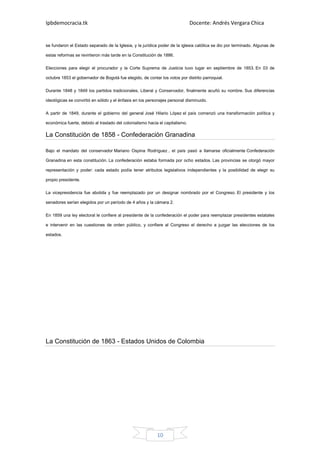 Ipbdemocracia.tk                                                              Docente: Andrés Vergara Chica


se fundaron el Estado separado de la Iglesia, y la jurídica poder de la iglesia católica se dio por terminado. Algunas de

estas reformas se revirtieron más tarde en la Constitución de 1886.

Elecciones para elegir el procurador y la Corte Suprema de Justicia tuvo lugar en septiembre de 1853. En 03 de

octubre 1853 el gobernador de Bogotá fue elegido, de contar los votos por distrito parroquial.

Durante 1848 y 1849 los partidos tradicionales, Liberal y Conservador, finalmente acuñó su nombre. Sus diferencias

ideológicas se convirtió en sólido y el énfasis en los personajes personal disminuido.

A partir de 1849, durante el gobierno del general José Hilario López el país comenzó una transformación política y

económica fuerte, debido al traslado del colonialismo hacia el capitalismo.

La Constitución de 1858 - Confederación Granadina

Bajo el mandato del conservador Mariano Ospina Rodríguez , el país pasó a llamarse oficialmente Confederación

Granadina en esta constitución. La confederación estaba formada por ocho estados. Las provincias se otorgó mayor

representación y poder: cada estado podía tener atributos legislativos independientes y la posibilidad de elegir su

propio presidente.

La vicepresidencia fue abolida y fue reemplazado por un designar nombrado por el Congreso. El presidente y los

senadores serían elegidos por un período de 4 años y la cámara 2.

En 1859 una ley electoral le confiere al presidente de la confederación el poder para reemplazar presidentes estatales

e intervenir en las cuestiones de orden público, y confiere al Congreso el derecho a juzgar las elecciones de los

estados.




La Constitución de 1863 - Estados Unidos de Colombia




                                                           10
 
