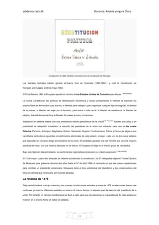 Ipbdemocracia.tk                                                                Docente: Andrés Vergara Chica




                            Constitución de 1863, también conocida como la Constitución de Rionegro


Los liberales radicales habían ganado la Guerra Civil de Colombia (1860-1862) , y creó la Constitución de

Rionegro promulgada el 08 de mayo 1863.

El 03 de febrero 1863 el Congreso aprobó el nombre de los Estados Unidos de Colombia para el país [ cita requerida ].


La nueva Constitución las políticas de liberalización económica y social, proclamando la libertad de expresar las

propias ideas en forma oral o por escrito, la libertad para trabajar o para organizar cualquier tipo de negocio, la libertad

de la prensa, la libertad de viajar por el territorio, para entrar o salir de él; la libertad de enseñanza, la libertad de

religión, libertad de asociación y la libertad de poseer armas y municiones.

Estableció un sistema federal con una presidencia central (presidencia de la unión)[ cita requerida ] durante dos años y sin

posibilidad de reelección inmediata. La elección del presidente de la unión era indirecta: cada uno de los nueve

Estados (Panamá, Antioquia, Magdalena, Bolívar, Santander, Boyacá, Cundinamarca, Tolima y Cauca) se eligen a sus

candidatos particulares siguientes procedimientos electorales de cada estado, y luego , cada uno de los nueve estados

que depositar un voto para elegir al presidente de la unión. El candidato ganador era ese hombre que tenía la mayoría

absoluta de votos, y si una mayoría absoluta no se obtuvo, el Congreso lo elige en el mismo grupo de candidatos.

Bajo este régimen descentralizado, los sentimientos regionalistas alcanzaron su máxima expresión [ cita requerida ].

El 12 de mayo, cuatro días después de haberse proclamado la constitución, los 61 delegados eligieron Tomás Cipriano

de Mosquera para gobernar durante dos años hasta el 01 de abril 1864, el momento en que las nuevas regulaciones

para nombrar un presidente comenzaría. Mosquera tenía el tono anticlerical del liberalismo y los conservadores del

tono pro clerical que continuaría por muchas décadas.

La reforma de 1876

Este período federal produjo cuarenta y dos nuevas constituciones estatales y antes de 1876 las elecciones fueron casi

continuas, ya que los diferentes estados no votaron al mismo tiempo, ni siquiera para la elección del presidente de la

unión. Por lo tanto un cambio constitucional se llevó a cabo para que las elecciones a la presidencia de cada estado se

hicieron en la misma fecha en todos los estados.




                                                             11
 