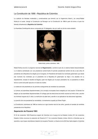 Ipbdemocracia.tk                                                                Docente: Andrés Vergara Chica


La Constitución de 1886 - República de Colombia

La coalición de liberales moderados y conservadores que terminó con la hegemonía liberal y se coloca Rafael

Núñez en el poder, derogó la Constitución de Rionegro con la Constitución de 1886.A partir de ahora, el país fue

llamado oficialmente la República de Colombia .


La Asamblea Constituyente estuvo compuesta por 18 delegados, dos por cada uno de los nueve estados.




                                           Rafael Núñez, político colombiano, 1885.


Rafael Núñez anunció un programa nacional de Regeneración y cambió el país de un sistema federal descentralizado

a un sistema centralizado con una presidencia central fuerte. El período presidencial cambió de dos a seis años. El

presidente de la República fue elegido por el Congreso. El Presidente del Estado fue nombrado gobernador que desde

ese momento fue nombrado por el presidente de la República. El gobernador se elige a los alcaldes de su

departamento, excepto el alcalde de Bogotá, quien fue elegido por el propio presidente. Así, el presidente en efecto

tenía el control del poder ejecutivo en todos los niveles.

La reelección del presidente en los períodos subsiguientes de inmediato fue autorizada.

La cámara, las asambleas departamentales y los concejos municipales fueron elegidos por voto popular. El Senado fue

elegido por las asambleas departamentales. El sufragio para las elecciones de ámbito nacional se limitó a leer y escribir

los hombres mayores de 21 años. La restricción de saber leer y escribir no se aplicaba en las elecciones regionales.

La posición del vice-presidente fue reinstalada, e inicialmente ocupada por Eliseo Payán .

La Constitución colombiana de 1886 se mantuvo en vigor durante más de cien años, guiando el mandato de veintitrés

presidentes de la República.

Separación de Panamá 1903

El 03 de noviembre 1903 Panamá se separó de Colombia con el apoyo de los Estados Unidos. El 6 de noviembre

Estados Unidos reconoce la soberanía de Panamá. El 11 de noviembre Estados Unidos informó a Colombia que se

opondría a que tropas colombianas tratando de recuperar Panamá. La Guerra de los Mil Días había dejado a Colombia




                                                             12
 