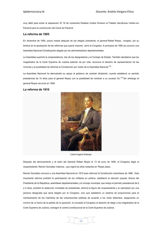 Ipbdemocracia.tk                                                            Docente: Andrés Vergara Chica


muy débil para evitar la separación. El 18 de noviembre Estados Unidos firmaron el Tratado Hay-Bunau Varilla con

Panamá para la construcción del Canal de Panamá .

La reforma de 1905

En diciembre de 1904, pocos meses después de ser elegido presidente, el general Rafael Reyes , enojado, por su

lentitud en la aprobación de las reformas que quería imponer, cerró el Congreso. A principios de 1905 se convocó una

Asamblea Nacional Constituyente elegida por los administradores departamentales.

La Asamblea suprimió la vicepresidencia, dos de los designatarios y el Consejo de Estado. También decidieron que los

magistrados de la Corte Suprema de Justicia estarían de por vida, reconoce el derecho de representación de las

minorías y la posibilidad de reformar la Constitución por medio de la Asamblea Nacional [10] .

La Asamblea Nacional ha demostrado su apoyo al gobierno de carácter dictatorial, cuando estableció un período

presidencial de 10 años para el general Reyes con la posibilidad de nombrar a su sucesor. En [10] Sin embargo el

general Reyes renunció en 1909.

La reforma de 1910




                                                 Carlos Eugenio Restrepo


Después del derrocamiento y el exilio del General Rafael Reyes el 13 de junio de 1909, el Congreso eligió al

vicepresidente, Ramón González Valencia , que regirá los años restantes en 'Reyes plazo.

Ramón González convocó a una Asamblea Nacional en 1910 para reformar la Constitución colombiana de 1886 . Esta

importante reforma prohibió la participación de los militares en política, estableció la elección popular directa del

Presidente de la República, asambleas departamentales y el concejo municipal, que redujo el período presidencial de 6

a 4 años, prohibió la reelección inmediata de presidentes, eliminó la figura del vicepresidente y la reemplazó por una

persona designada que sería elegido por el Congreso, sino que estableció un sistema de proporciones para el

nombramiento de los miembros de las corporaciones públicas de acuerdo a los votos obtenidos, asegurando un

mínimo de un tercio de la partido de la oposición, le concedió el Congreso el derecho de elegir a los magistrados de la

Corte Suprema de Justicia, consagró el control constitucional de la Corte Suprema de Justicia.




                                                           13
 