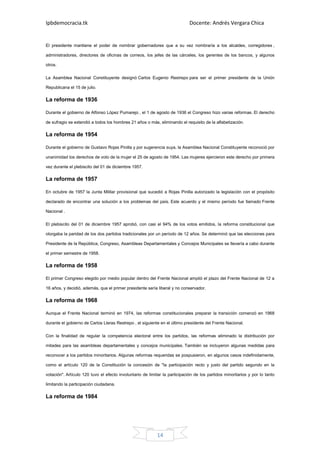 Ipbdemocracia.tk                                                             Docente: Andrés Vergara Chica


El presidente mantiene el poder de nombrar gobernadores que a su vez nombraría a los alcaldes, corregidores ,

administradores, directores de oficinas de correos, los jefes de las cárceles, los gerentes de los bancos, y algunos

otros.

La Asamblea Nacional Constituyente designó Carlos Eugenio Restrepo para ser el primer presidente de la Unión

Republicana el 15 de julio.

La reforma de 1936

Durante el gobierno de Alfonso López Pumarejo , el 1 de agosto de 1936 el Congreso hizo varias reformas. El derecho

de sufragio se extendió a todos los hombres 21 años o más, eliminando el requisito de la alfabetización.

La reforma de 1954

Durante el gobierno de Gustavo Rojas Pinilla y por sugerencia suya, la Asamblea Nacional Constituyente reconoció por

unanimidad los derechos de voto de la mujer el 25 de agosto de 1954. Las mujeres ejercieron este derecho por primera

vez durante el plebiscito del 01 de diciembre 1957.

La reforma de 1957

En octubre de 1957 la Junta Militar provisional que sucedió a Rojas Pinilla autorizado la legislación con el propósito

declarado de encontrar una solución a los problemas del país. Este acuerdo y el mismo período fue llamado Frente

Nacional .

El plebiscito del 01 de diciembre 1957 aprobó, con casi el 94% de los votos emitidos, la reforma constitucional que

otorgaba la paridad de los dos partidos tradicionales por un período de 12 años. Se determinó que las elecciones para

Presidente de la República, Congreso, Asambleas Departamentales y Concejos Municipales se llevaría a cabo durante

el primer semestre de 1958.

La reforma de 1958

El primer Congreso elegido por medio popular dentro del Frente Nacional amplió el plazo del Frente Nacional de 12 a

16 años, y decidió, además, que el primer presidente sería liberal y no conservador.

La reforma de 1968

Aunque el Frente Nacional terminó en 1974, las reformas constitucionales preparar la transición comenzó en 1968

durante el gobierno de Carlos Lleras Restrepo , el siguiente en el último presidente del Frente Nacional.

Con la finalidad de regular la competencia electoral entre los partidos, las reformas eliminado la distribución por

mitades para las asambleas departamentales y concejos municipales. También se incluyeron algunas medidas para

reconocer a los partidos minoritarios. Algunas reformas requeridas se pospusieron, en algunos casos indefinidamente,

como el artículo 120 de la Constitución la concesión de "la participación recto y justo del partido segundo en la

votación". Artículo 120 tuvo el efecto involuntario de limitar la participación de los partidos minoritarios y por lo tanto

limitando la participación ciudadana.

La reforma de 1984




                                                           14
 