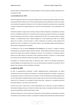 Ipbdemocracia.tk                                                            Docente: Andrés Vergara Chica


Durante el gobierno de Belisario Betancur el Congreso estableció la votación popular de alcaldes y gobernadores el 21

de noviembre de 1984.

La Constitución de 1991

Durante las negociaciones de paz con varios grupos rebeldes durante el mandato del presidente Virgilio Barco Vargas ,

el grupo guerrilleroM-19 insistió en que uno de los principales requisitos para que abandonen las armas era la creación

de una Asamblea Constituyente de Colombia con el fin de modificar la Constitución que hasta entonces no garantizaba

la creación y desarrollo de los partidos políticos que no sean las dos más tradicionales, ni dio la representación a las

minorías.

Inicialmente el gobierno se negó a poner en marcha el proceso de reforma constitucional. Los estudiantes, en particular

los de las universidades, decidió iniciar un movimiento nacional y popular que propone la formación de una Asamblea

Nacional Constituyente para resolver la cuestión constitucional. Más del 50% de los votantes aprobó la "Séptima

Papeleta" y el presidente César Gaviria Trujillo fue obligado por la Corte Suprema para cumplir con el mandato

popular. Así fue posible no sólo para obtener un cambio constitucional, sino también el grupo guerrillero M-19

depusieron las armas y se integraron en la vida política nacional, y las comunidades indígenas están garantizados a

partir de ahora la representación en el Congreso.

La Constitución de 1991 se llama la Constitución de los derechos, ya que reconoce y consagra los derechos

fundamentales como la libertad de religión y libertad de expresión. También detalla los derechos económicos y sociales

propios de los Estado social de derecho consagrado en el artículo 1 de la Constitución, y los derechos colectivos,

algunos de los cuales incluyen la moral pública, la libre competencia económica y el derecho a un medio ambiente

sano. Además crea los mecanismos necesarios para asegurar y proteger esos derechos.

El estudiante y el movimiento político iniciado en 1989 dieron lugar en 1990 en una Asamblea Constituyente de

Colombia elegidos por voto popular directo, que un año más tarde promulgó la Constitución de Colombia de 1991 en

Bogotá. El país mantiene el nombre de "República de Colombia".

La reforma de 2005

En 2004, el presidente Álvaro Uribe desde el partido independiente Primero Colombia propuso una reforma

constitucional que permite la reelección del Presidente en los períodos subsiguientes de inmediato. La propuesta ha

sido aprobada de acuerdo a los procedimientos de constitución y el Tribunal Constitucional la declaró ejecutable a partir

del 19 de octubre 2005. El presidente reelecto primero fue Álvaro Uribe el mismo 28 de mayo 2006, obteniendo una

votación de 62.1%. Siguiente en las encuestas fue Carlos Gaviria Díaz , candidato por el izquierdista partido Polo

Democrático Alternativo , quien obtuvo el 22% de los votos.

El hecho de que Uribe y Gaviria fueron a partes independientes pone de relieve que una época importante de

transformación ideológica tuvo lugar en la historia de Colombia, hasta el punto en que algunos medios de comunicación

anunciaron que bipartidismo había sido herido hasta la muerte.

También es evidente que un nivel de madurez se ha alcanzado en el proceso electoral, que había ganado la confianza

de la población y de los partidos de oposición. La velocidad de la entrega de datos electorales de la Oficina Nacional de




                                                          15
 
