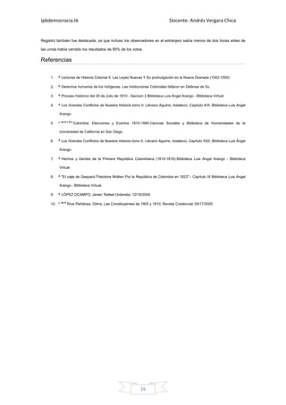 Ipbdemocracia.tk                                                                Docente: Andrés Vergara Chica


Registro también fue destacada, ya que incluso los observadores en el extranjero sabía menos de dos horas antes de

las urnas había cerrado los resultados de 85% de los votos.

Referencias

     1.   ^ Lecturas de Historia Colonial II. Las Leyes Nuevas Y Su promulgación en la Nueva Granada (1542-1550)

     2.   ^ Derechos humanos de los Indígenas. Las Instituciones Coloniales fallaron en Defensa de Su

     3.   ^ Proceso histórico del 20 de Julio de 1810 - Seccion 2 Biblioteca Luis Ángel Arango - Biblioteca Virtual

     4.   ^ Los Grandes Conflictos de Nuestra Historia tomo II; Liévano Aguirre, Indalecio, Capítulo XIX, Biblioteca Luis Angel

          Arango

     5.   ^ un b c d e Colombia: Elecciones y Eventos 1810-1849 Ciencias Sociales y Biblioteca de Humanidades de la

          Universidad de California en San Diego

     6.   ^ Los Grandes Conflictos de Nuestra Historia tomo II; Liévano Aguirre, Indalecio; Capítulo XXII; Biblioteca Luis Ángel

          Arango

     7.   ^ Hechos y Gentes de la Primera República Colombiana (1810-1816) Biblioteca Luis Ángel Arango - Biblioteca

          Virtual

     8.   ^ "El viaje de Gaspard-Théodore Mollien Por la República de Colombia en 1823" - Capítulo IX Biblioteca Luis Ángel

          Arango - Biblioteca Virtual.

     9.   ^ LÓPEZ OCAMPO, Javier; Rafael Urdaneta; 12/16/2004

     10. ^ un b Ríos Peñalosa, Gilma, Las Constituyentes de 1905 y 1910; Revista Credencial; 05/17/2005




                                                              16
 