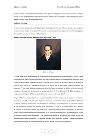 Ipbdemocracia.tk                                                           Docente: Andrés Vergara Chica


clerical, mientras que los centralistas se inclinó hacia la Iglesia no sólo para preservar la fe, sino como un órgano

político. El área geográfica mínima capaz de enviar a los miembros de los congresos fueron las parroquias . En las

grandes ciudades podría haber varias parroquias.

Independencia

En el momento de la independencia de España, Colombia fue parte del Virreinato de Nueva Granada y lo que siguieron

siendo nombrado hasta el 10 de agosto 1819, cuando los ejércitos republicanos llegaron a Santa Fe de Bogotá y el

virrey español Juan José de Sámano y Uribarri huyeron.

Memorando de Delitos (Memorial de agravios): 1809




                                                   Camilo Torres Tenorio


En 1809, antes de los acontecimientos de la Declaración de Independencia de Colombia se llevó a cabo, el Cabildo

(ayuntamiento) de Santa Fe de Bogotá decidió que era conveniente enviar un representante a la Suprema Junta

Central ubicado en Sevilla . Se encargó a Camilo Torres Tenorio para redactar el documento conocido en la historia de

Colombia por el nombre de " Memorando de Delitos ". Por razones que se desconocen, el Cabildo no aceptó este

documento [3] . José María Cárdenas, descendiente de Camilo Torres, comentó que "el Cabildo se intimidó cuando le

mostraron el proyecto de la reclamación y decidió archivarlo". El 20 de julio de 1810, Colombia adquiere la

independencia de España. El "Memorando de Delitos" se mantuvo inédito hasta 1832. [4]

Aunque el "Memorando de delitos" no tuvo ningún efecto político directo y sólo pocas personas sabían de él en ese

momento, su contenido es útil, más que cualquier otro documento, para medir los cambios que se estaban produciendo

en el clima político del español Latina. Esto demuestra las actitudes que los criollos (nacidos en la localidad personas

de pura ascendencia española o la mayoría) tenían para asumir un papel en el gobierno dentro de los dominios

de Fernando VII de España . Algunos eran monárquicos y otros eran partidarios de la independencia. El documento

exige el mismo nivel de representación de los criollos en las provincias americanas como la de los residentes nacidos

en España (conocidos como peninsulares ). Esta demanda se basaba en la afirmación de que los criollos eran

"descendientes de los conquistadores "y los legítimos herederos" de la hegemonía española ", que los conquistadores

habían establecido sobre las poblaciones nativas de América, a quien miraba con cierto desprecio.




                                                            3
 