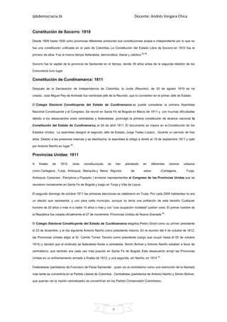 Ipbdemocracia.tk                                                                   Docente: Andrés Vergara Chica


Constitución de Socorro: 1810

Desde 1809 hasta 1830 ocho provincias diferentes producido sus constituciones propia e independiente por lo que no

fue una constitución unificada en el país de Colombia. La Constitución del Estado Libre de Socorro en 1810 fue el

primero de ellos. Fue al mismo tiempo federalista, democrática, liberal y católica [5] [6] .

Socorro fue la capital de la provincia de Santander en el tiempo, donde 30 años antes de la segunda rebelión de los

Comuneros tuvo lugar.

Constitución de Cundinamarca: 1811

Después de la Declaración de Independencia de Colombia, la Junta (Reunión), de 20 de agosto 1810 se ha

creado. José Miguel Pey de Andrade fue nombrado jefe de la Reunión, que lo convierten en el primer Jefe de Estado.

El Colegio Electoral Constituyente del Estado de Cundinamarca se puede considerar la primera Asamblea

Nacional Constituyente y el Congreso. Se reunió en Santa Fe de Bogotá en Marzo de 1811 y, con muchas dificultades

debido a los desacuerdos entre centralistas y federalistas, promulgó la primera constitución de alcance nacional: la

Constitución del Estado de Cundinamarca, el 04 de abril 1811. El documento se inspira en la Constitución de los

Estados Unidos . La asamblea designó el segundo Jefe de Estado, Jorge Tadeo Lozano , durante un período de tres

años. Debido a las presiones internas y se deshilacha, la asamblea le obligó a dimitir el 19 de septiembre 1811 y optó

por Antonio Nariño en lugar [5] .

Provincias Unidas: 1811

A    finales   de     1810,    otras    constituciones     se       han   planteado    en       diferentes   centros   urbanos

como Cartagena , Tunja , Antioquia , Mariquita y Neiva . Algunos              de        estos          (Cartagena,      Tunja,

Antioquia, Casanare , Pamplona y Popayán ) enviaron representantes al Congreso de las Provincias Unidas que se

reunieron inicialmente en Santa Fe de Bogotá y luego en Tunja y Villa de Leyva .

El segundo domingo de octubre 1811 las primeras elecciones se celebraron en Tunja. Por cada 2000 habitantes no era

un elector que representa, y uno para cada municipio, aunque no tenía una población de este tamaño. Cualquier

hombre de 20 años o más ni a nadie 15 años o más y con "una ocupación modesta" podían votar. El primer nombre de

la República fue creada oficialmente el 27 de noviembre: Provincias Unidas de Nueva Granada [5] .

El Colegio Electoral Constituyente del Estado de Cundinamarca elegidos Pedro Groot como su primer presidente

el 23 de diciembre, y el día siguiente Antonio Nariño como presidente interino. En la reunión del 4 de octubre de 1812,

las Provincias Unidas eligió al Sr. Camilo Torres Tenorio como presidente (cargo que ocupó hasta el 05 de octubre

1814) y declaró que el sindicato se federalista frente a centralista. Simón Bolívar y Antonio Nariño estaban a favor de

centralismo, que también era cada vez más popular en Santa Fe de Bogotá. Este desacuerdo arrojó las Provincias

Unidas en un enfrentamiento armado a finales de 1812, y una segunda, sin Nariño, en 1814 [7] .

Federalistas (partidarios de Francisco de Paula Santander , quien vio el centralismo como una restricción de la libertad)

más tarde se convertiría en el Partido Liberal de Colombia . Centralistas (partidarios de Antonio Nariño y Simón Bolívar,

que querían ver la nación centralizado) se convertirían en los Partido Conservador Colombiano .




                                                                4
 