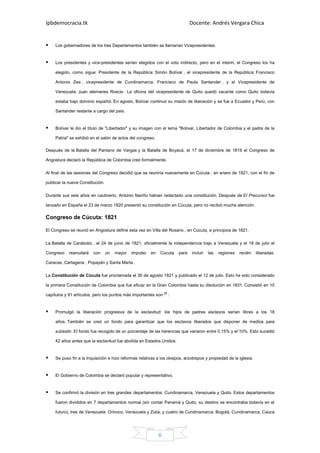 Ipbdemocracia.tk                                                              Docente: Andrés Vergara Chica


     Los gobernadores de los tres Departamentos también se llamarían Vicepresidentes.


     Los presidentes y vice-presidentes serían elegidos con el voto indirecto, pero en el ínterin, el Congreso los ha

     elegido, como sigue: Presidente de la República: Simón Bolívar , el vicepresidente de la República: Francisco

     Antonio Zea , vicepresidente de Cundinamarca: Francisco de Paula Santander , y el Vicepresidente de

     Venezuela: Juan alemanes Roscio . La oficina del vicepresidente de Quito quedó vacante como Quito todavía

     estaba bajo dominio español. En agosto, Bolívar continuó su misión de liberación y se fue a Ecuador y Perú, con

     Santander restante a cargo del país.


     Bolívar le dio el título de "Libertador" y su imagen con el lema "Bolívar, Libertador de Colombia y el padre de la

     Patria" se exhibió en el salón de actos del congreso.

Después de la Batalla del Pantano de Vargas y la Batalla de Boyacá, el 17 de diciembre de 1819 el Congreso de

Angostura declaró la República de Colombia creó formalmente.

Al final de las sesiones del Congreso decidió que se reuniría nuevamente en Cúcuta , en enero de 1821, con el fin de

publicar la nueva Constitución.

Durante sus seis años en cautiverio, Antonio Nariño habían redactado una constitución. Después de El Precursor fue

lanzado en España el 23 de marzo 1820 presentó su constitución en Cúcuta, pero no recibió mucha atención.

Congreso de Cúcuta: 1821

El Congreso se reunió en Angostura define esta vez en Villa del Rosario , en Cúcuta, a principios de 1821.


La Batalla de Carabobo , el 24 de junio de 1821, oficialmente la independencia trajo a Venezuela y el 18 de julio el

Congreso    reanudará    con      un   mayor   impulso   en   Cúcuta   para   incluir   las   regiones   recién    liberadas:

Caracas, Cartagena , Popayán y Santa Marta .

La Constitución de Cúcuta fue proclamada el 30 de agosto 1821 y publicado el 12 de julio. Esto ha sido considerado

la primera Constitución de Colombia que fue eficaz en la Gran Colombia hasta su disolución en 1831. Consistió en 10

capítulos y 91 artículos, pero los puntos más importantes son [8] :


     Promulgó la liberación progresiva de la esclavitud: los hijos de padres esclavos serían libres a los 18

     años. También se creó un fondo para garantizar que los esclavos liberados que disponer de medios para

     subsistir. El fondo fue recogido de un porcentaje de las herencias que variaron entre 0,15% y el 10%. Esto sucedió

     42 años antes que la esclavitud fue abolida en Estados Unidos.


     Se puso fin a la Inquisición e hizo reformas relativas a los obispos, arzobispos y propiedad de la iglesia.


     El Gobierno de Colombia se declaró popular y representativo.


     Se confirmó la división en tres grandes departamentos: Cundinamarca, Venezuela y Quito. Estos departamentos

     fueron divididos en 7 departamentos normal (sin contar Panamá y Quito, su destino se encontraba todavía en el

     futuro), tres de Venezuela: Orinoco, Venezuela y Zulia, y cuatro de Cundinamarca: Bogotá, Cundinamarca, Cauca




                                                              6
 