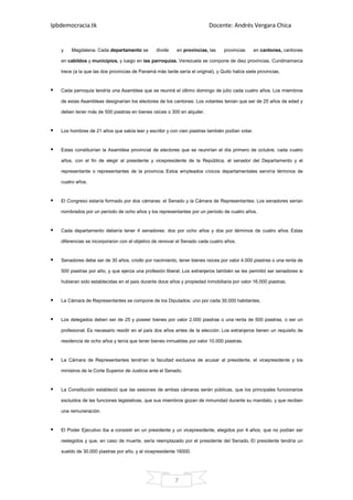 Ipbdemocracia.tk                                                          Docente: Andrés Vergara Chica


   y    Magdalena. Cada departamento se          divide    en provincias, las    provincias     en cantones, cantones

   en cabildos y municipios, y luego en las parroquias. Venezuela se compone de diez provincias, Cundinamarca

   trece (a la que las dos provincias de Panamá más tarde sería el original), y Quito había siete provincias.


   Cada parroquia tendría una Asamblea que se reunirá el último domingo de julio cada cuatro años. Los miembros

   de estas Asambleas designarían los electores de los cantones. Los votantes tenían que ser de 25 años de edad y

   deben tener más de 500 piastras en bienes raíces o 300 en alquiler.


   Los hombres de 21 años que sabía leer y escribir y con cien piastras también podían votar.


   Estas constituirían la Asamblea provincial de electores que se reunirían el día primero de octubre, cada cuatro

   años, con el fin de elegir al presidente y vicepresidente de la República, el senador del Departamento y el

   representante o representantes de la provincia. Estos empleados cívicos departamentales serviría términos de

   cuatro años.


   El Congreso estaría formado por dos cámaras: el Senado y la Cámara de Representantes. Los senadores serían

   nombrados por un período de ocho años y los representantes por un período de cuatro años.


   Cada departamento debería tener 4 senadores: dos por ocho años y dos por términos de cuatro años. Estas

   diferencias se incorporaron con el objetivo de renovar el Senado cada cuatro años.


   Senadores debe ser de 30 años, criollo por nacimiento, tener bienes raíces por valor 4.000 piastras o una renta de

   500 piastras por año, y que ejerza una profesión liberal. Los extranjeros también se les permitió ser senadores si

   hubieran sido establecidas en el país durante doce años y propiedad inmobiliaria por valor 16.000 piastras.


   La Cámara de Representantes se compone de los Diputados: uno por cada 30.000 habitantes.


   Los delegados deben ser de 25 y poseer bienes por valor 2.000 piastras o una renta de 500 piastras, o ser un

   profesional. Es necesario residir en el país dos años antes de la elección. Los extranjeros tienen un requisito de

   residencia de ocho años y tenía que tener bienes inmuebles por valor 10.000 piastras.


   La Cámara de Representantes tendrían la facultad exclusiva de acusar al presidente, el vicepresidente y los

   ministros de la Corte Superior de Justicia ante el Senado.


   La Constitución estableció que las sesiones de ambas cámaras serán públicas, que los principales funcionarios

   excluidos de las funciones legislativas, que sus miembros gozan de inmunidad durante su mandato, y que reciben

   una remuneración.


   El Poder Ejecutivo iba a consistir en un presidente y un vicepresidente, elegidos por 4 años, que no podían ser

   reelegidos y que, en caso de muerte, sería reemplazado por el presidente del Senado. El presidente tendría un

   sueldo de 30.000 piastras por año, y el vicepresidente 16000.




                                                          7
 