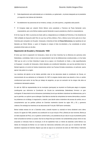 Ipbdemocracia.tk                                                            Docente: Andrés Vergara Chica


     Cada departamento sería administrado por un intendente y un gobernador , el primero designado por el presidente

     y el segundo a las órdenes del intendente.


     Se establecieron las posiciones de los ministros, consejo, y la corte suprema, y reguladas cada posición.


     El Congreso eligió por votación Simón Bolívar como presidente y Francisco de Paula Santander como

     vicepresidente, pero como Bolívar estaba ausente Santander ocupa la presidencia y Nariño la vicepresidencia.

El 24 de mayo de 1822, la provincia de Quito selló su independencia en la Batalla de Pichincha y 9 de diciembre de

1824 la Batalla de Ayacucho selló Perú (lo que hoy es Perú y Bolivia ). Perú y Bolivia nunca formó parte de la Gran

Colombia pero comparten con Ecuador, Venezuela y Colombia el título de Países Bolivarianos, las repúblicas de ser

liberados por Simón Bolívar, a quien el Congreso le otorgó el título de Libertador, y fue considerado el primer

presidente oficial cada uno de ellos.

Separación de Ecuador y Venezuela: 1830

El tema que inició la separación de Venezuela y Quito de la Gran Colombia fue la diferencia de opiniones entre

federalistas y centralistas. Quito no tuvo una representación real en las deliberaciones constitucionales y no fue hasta

1822 que se unió a la Gran Colombia. A pesar de su apoyo a la Constitución en Quito, y más específicamente

en Guayaquil , el pueblo de Venezuela y Quito deseaba una constitución federalista, una que les permitiera tener la

libertad regional y el control sin fuertes imposiciones central. Las Fuerzas Armadas venezolanas, en particular, quería

ejercer más poder en su región.

Los miembros del ejército se les habían permitido votar en las elecciones desde la constitución de Cúcuta, en

reconocimiento de sus esfuerzos en la liberación. En 1827 el congreso decide reducir ese derecho e hizo un cambio

constitucional para excluir de las filas por debajo de sargentos, ya que con exclusión de los rangos más altos se

consideraron demasiado audaces.

En abril de 1828 los representantes de los municipios (parroquias) se reunieron en Ocaña para elegir el congreso

constituyente que reformaría la Constitución de Cúcuta. Los santanderistas (federalistas) formaron un gran

contingente. El descontento de los bolivarianos (centralistas) fue tal que decidieron abandonar las deliberaciones, por lo

que no permite a un quórum que se obtengan. Esta falta de voluntad de comportarse de manera democrática y resolver

los problemas con el diálogo, la negociación y votación, para decidir sobre el abandono del proceso de cambio, era un

comportamiento que los partidos políticos de Colombia mantendría durante los siglos XIX y XX, y generaría

violencia. Sin embargo los miembros en las elecciones del 01 de julio 1828 fueron nombrados.

Bolívar estaba ansioso de ver a Colombia unida y decidió imponer su voluntad en forma dictatorial como último

recurso. En agosto de 1828, presentó una constitución en la que incluyó a Perú y Bolivia (en ese momento, Bolivia ya

se había separado de Perú), con un gobierno central fuerte y una presidencia de por vida en la que el presidente podría

tener la facultad de nombrar su sucesor. Esa fue la chispa final que incendió a los santanderistas porque vieron en esa

propuesta un retroceso hacia la monarquía; el 25 de septiembre hubo un intento de asesinato contra Bolívar. Los

líderes de Venezuela de Bolívar vio con recelo las intenciones suficientes como para que en noviembre de 1829

decidieron separarse de Colombia. Dejaron que esto se sepa en la convención de enero de 1829. Bolívar, finalmente




                                                            8
 