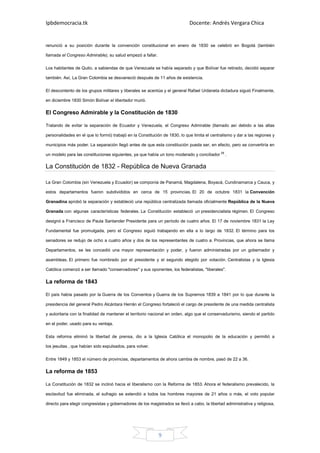 Ipbdemocracia.tk                                                             Docente: Andrés Vergara Chica


renunció a su posición durante la convención constitucional en enero de 1830 se celebró en Bogotá (también

llamada el Congreso Admirable), su salud empezó a fallar.

Los habitantes de Quito, a sabiendas de que Venezuela se había separado y que Bolívar fue retirado, decidió separar

también. Así, La Gran Colombia se desvaneció después de 11 años de existencia.

El descontento de los grupos militares y liberales se acentúa y el general Rafael Urdaneta dictadura siguió Finalmente,

en diciembre 1830 Simón Bolívar el libertador murió.

El Congreso Admirable y la Constitución de 1830

Tratando de evitar la separación de Ecuador y Venezuela, el Congreso Admirable (llamado así debido a las altas

personalidades en el que lo formó) trabajó en la Constitución de 1830, lo que limita el centralismo y dar a las regiones y

municipios más poder. La separación llegó antes de que esta constitución pueda ser, en efecto, pero se convertiría en

un modelo para las constituciones siguientes, ya que había un tono moderado y conciliador [9] .

La Constitución de 1832 - República de Nueva Granada

La Gran Colombia (sin Venezuela y Ecuador) se componía de Panamá, Magdalena, Boyacá, Cundinamarca y Cauca, y

estos departamentos fueron subdivididos en cerca de 15 provincias. El 20 de octubre 1831 la Convención

Granadina aprobó la separación y estableció una república centralizada llamada oficialmente República de la Nueva

Granada con algunas características federales. La Constitución estableció un presidencialista régimen. El Congreso

designó a Francisco de Paula Santander Presidente para un período de cuatro años. El 17 de noviembre 1831 la Ley

Fundamental fue promulgada, pero el Congreso siguió trabajando en ella a lo largo de 1832. El término para los

senadores se redujo de ocho a cuatro años y dos de los representantes de cuatro a. Provincias, que ahora se llama

Departamentos, se les concedió una mayor representación y poder, y fueron administradas por un gobernador y

asambleas. El primero fue nombrado por el presidente y el segundo elegido por votación. Centralistas y la Iglesia

Católica comenzó a ser llamado "conservadores" y sus oponentes, los federalistas, "liberales".

La reforma de 1843

El país había pasado por la Guerra de los Conventos y Guerra de los Supremos 1839 a 1841 por lo que durante la

presidencia del general Pedro Alcántara Herrán el Congreso fortaleció el cargo de presidente de una medida centralista

y autoritaria con la finalidad de mantener el territorio nacional en orden, algo que el conservadurismo, siendo el partido

en el poder, usado para su ventaja.

Esta reforma eliminó la libertad de prensa, dio a la Iglesia Católica el monopolio de la educación y permitió a

los jesuitas , que habían sido expulsados, para volver.

Entre 1849 y 1853 el número de provincias, departamentos de ahora cambia de nombre, pasó de 22 a 36.

La reforma de 1853

La Constitución de 1832 se inclinó hacia el liberalismo con la Reforma de 1853. Ahora el federalismo prevalecido, la

esclavitud fue eliminada, el sufragio se extendió a todos los hombres mayores de 21 años o más, el voto popular

directo para elegir congresistas y gobernadores de los magistrados se llevó a cabo, la libertad administrativa y religiosa,




                                                            9
 