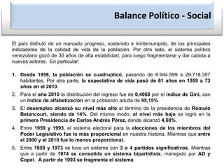 Balance Político - SocialEl país disfrutó de un marcado progreso, sostenido e ininterrumpido, de los principales indicadores de la calidad de vida de la población. Por otro lado, el sistema político venezolano gozó de 30 años de alta estabilidad, para luego fragmentarse y dar cabida a nuevos actores.  En particular:Desde 1958, la población se cuadruplicó, pasando de 6.944.599 a 29.718.357 habitantes. Por otra parte, la expectativa de vida pasó de 61 años en 1959 a 73 años en el 2010.Para el año 2010 la distribución del ingreso fue de 0,4068 por el índice de Gini, con un índice de alfabetización en la población adulta de 95,15%.El desempleo alcanzó su nivel más alto al término de la presidencia de Rómulo Betancourt, siendo de 14%. Del mismo modo, el nivel más bajo se logró en la primera Presidencia de Carlos Andrés Pérez, donde alcanzó 4,60%.Entre 1959 y 1993, el sistema electoral para la elecciones de los miembros del Poder Legislativo fue lo más proporcional en nuestra historia. Mientras que entre el 2000 y el 2010 fue lo menos proporcional.Entre 1959 y 1973 se tuvo un sistema con 3 o 4 partidos significativos. Mientras que a partir de 1974 se consolida un sistema bipartidista, manejado por AD y Copei.  A partir de 1993 se fragmenta el sistema.