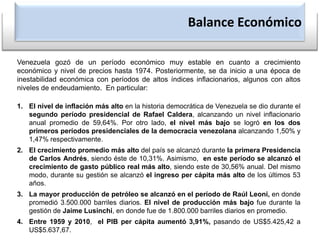 Balance EconómicoVenezuela gozó de un período económico muy estable en cuanto a crecimiento económico y nivel de precios hasta 1974. Posteriormente, se da inicio a una época de inestabilidad económica con períodos de altos índices inflacionarios, algunos con altos niveles de endeudamiento.  En particular:El nivel de inflación más alto en la historia democrática de Venezuela se dio durante el segundo período presidencial de Rafael Caldera, alcanzando un nivel inflacionario anual promedio de 59,64%. Por otro lado, el nivel más bajo se logró en los dos primeros períodos presidenciales de la democracia venezolana alcanzando 1,50% y 1,47% respectivamente.El crecimiento promedio más alto del país se alcanzó durante la primera Presidencia de Carlos Andrés, siendo éste de 10,31%. Asimismo,  en este período se alcanzó el crecimiento de gasto público real más alto, siendo este de 30,56% anual. Del mismo modo, durante su gestión se alcanzó el ingreso per cápita más alto de los últimos 53 años.La mayor producción de petróleo se alcanzó en el período de Raúl Leoni, en donde promedió 3.500.000 barriles diarios. El nivel de producción más bajo fue durante la gestión de Jaime Lusinchi, en donde fue de 1.800.000 barriles diarios en promedio.Entre 1959 y 2010,  el PIB per cápita aumentó 3,91%, pasando de US$5.425,42 a US$5.637,67.