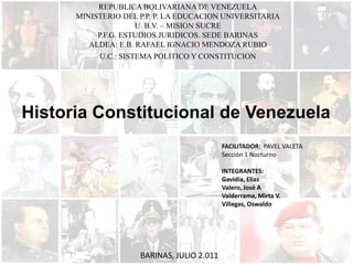 REPUBLICA BOLIVARIANA DE VENEZUELA MINISTERIO DEL P.P. P. LA EDUCACION UNIVERSITARIA U. B.V. – MISION SUCRE P.F.G. ESTUDIOS JURIDICOS. SEDE BARINAS ALDEA: E.B. RAFAEL IGNACIO MENDOZA RUBIO U.C.: SISTEMA POLITICO Y CONSTITUCION Historia Constitucional de Venezuela FACILITADOR:  PAVEL VALETA Sección 1 Nocturno INTEGRANTES: Gavidia, Elías Valero, José A Valderrama, Mirta V. Villegas, Oswaldo BARINAS, JULIO 2.011 