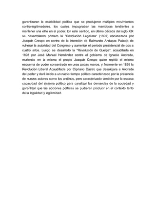 garantizaran la estabilidad política que se produjeron múltiples movimientos
contra-legitimadores, los cuales impugnaban las maniobras tendientes a
mantener una élite en el poder. En este sentido, en última década del siglo XIX
se desarrollaron primero la "Revolución Legalista" (1892) encabezada por
Joaquín Crespo en contra de la intención de Raimundo Andueza Palacio de
vulnerar la autoridad del Congreso y aumentar el período presidencial de dos a
cuatro años. Luego se desarrolló la "Revolución de Queipa", acaudillada en
1898 por José Manuel Hernández contra el gobierno de Ignacio Andrade,
muriendo en la misma el propio Joaquín Crespo quien repitió el mismo
esquema de poder concentrado en unas pocas manos, y finalmente en 1899 la
Revolución Liberal Acaudillada por Cipriano Castro que desalojara a Andrade
del poder y dará inicio a un nuevo tiempo político caracterizado por la presencia
de nuevos actores como los andinos, pero caracterizado también por la escasa
capacidad del sistema político para canalizar las demandas de la sociedad y
garantizar que las acciones políticas se pudieran producir en el contexto tanto
de la legalidad y legitimidad.
 