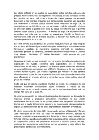 Las ideas políticas en las cuales se sustentaban estos partidos políticos en la
práctica fueron sustituidas por regímenes despóticos, en una sociedad donde
los caudillos se hacen del poder a través de crueles guerras que en nada
benefician a las grandes mayorías del conglomerado nacional. Los caudillos
que dominaron la escena política nacional hasta mediados del siglo XX, se
caracterizan por se individuos que por su fortuna, nivel de instrucción y fuerza
de atracción sobre el pueblo llano, logra su apoyo incondicional que le permite
obtener poder político y económico. A finales del siglo XIX el partido liberal
venezolano era más que un nombre, se encontraba dividido en fracciones,
representada cada una en diversos caudillos, la fracción más fuerte, era la del
caudillo que estaba en el poder.
En 1898 termina la presidencia del General Joaquín Crespo, ya había elegido
sus sucesor, el General Ignacio Andrade quien estuvo bajos sus órdenes en la
Revolución Legalista; la maquinaria crespista manipuló los resultados,
quedando ganador su candidato, perdiendo el proceso eleccionario el General
José Manuel Hernández (El Mocho Hernández), quién gozaba de gran
popularidad.
Heredaba Andrade un país arruinado con los precios del café principal rubro de
exportación de nuestra economía agro exportadora, en el mercado
internacional en el suelo; el gobierno de Andrade pudo sortear las intentonas
de desestabilización promovidas por el Mocho Hernández y de otro caudillo el
General Ramón Guerra. Las victorias logradas por Andrade, le hizo sentirse
afianzado en el poder, lo cual le permitió introducir cambios en la constitución
para afianzarse en el poder y lograr y concentrar mayor poder político sobre el
grupo de caudillos.
Cada vez que el sistema capitalista mundial se resiste, los coletazos de ese
malestar repercuten directamente sobre Venezuela a través de las
fluctuaciones de su comercio exterior, del cual ha sido tan dependiente tanto en
el siglo XIX como en el siglo XX.
Al entrar en depresión los países industrializados disminuyeron su demanda de
materias primas y productos alimentarios importados lo que afecto
severamente las economías de los países productores y exportadores de esos
bienes; así, a través del comercio exterior y los movimientos internacionales de
capital, las consecuencias de las crisis capitalistas se trasladan a Venezuela.
El ultimo parlamento del siglo XIX, denominado así por el historiador Ramón
José Velásquez en su libro “La caída del liberalismo amarillo”, aprueba la
reforma constitucional que encenderá la flama de la última revolución del siglo
XIX; las reformas aprobadas liquidaron las Circunscripciones Militares, modifico
la composición política del parlamento, modificó la división política del país,
postergo las aspiraciones autonómicas de las provincias y deja abierta las
pretensiones continuistas del mandatario.
 