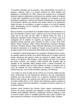 El acuerdo presentado por los sesenta y seis representantes que apoyan al
gobierno, disponen volver a la división territorial en veinte estados que
establecía la Constitución de 1894; reforma tres artículos de la Constitución
Nacional; regula la organización provisional de los estados; excita al Congreso
a dictar leyes constitutivas de las Cortes Federales y de Casación y de las
Asambleas Legislativas y autoriza al Presidente Andrade para el nombramiento
de funcionarios interinos que presidan este cambio radical en la organización
política del país. En una palabra, un golpe de estado, en la cual los soldados
están reemplazados por los diputados y senadores y los fusiles por las
papeletas de votación.
Narra el General y ex presidente de la república Eleazar López Contreras en su
libro “El Presidente Cipriano Castro", sostiene que en las primeras horas de la
noche del 23 de mayo del año 1899, el General Castro dio inició a la
Revolución Libertadora desde Colombia en el sitio de Los Vados y que en la
madrugada del 24 estaban en Capacho, ya ocupado por la rebelión. La
revolución avanza victoriosa sobre Capacho, El cobre, La Grita, Tovar, Elido,
Mérida, Tabay, Chachopo, Valera, Carora, Barquisimeto, Cabudare, Yaritagua,
Urachiche, Chivacoa, Boraure, Nirgua, Miranda culminando con el rotundo éxito
del ejército restaurador en la batalla de Tocuyito, la cual le permite a Castro
acceder al poder el 23 de octubre de 1899 cuando entra triunfante a Caracas.
La Revolución Liberal Restauradora que acaudilla el General Cipriano Castro,
ha quedado dueña del campo, en la acción librada ayer en Tocuyito contra las
fuerzas defensoras del gobierno. Antes de empezar la batalla, Castro pasó
revista a sus efectivos: 400 oficiales y 1.600 individuos de tropa. Los recursos
del bando contrario eran superior: 4.600 hombres bien armados bajo el
mandato de los generales Diego Bautista Ferrer y Antonio Fernández. Sin
embargo, la anarquía entre los jefes militares ha traído el desastre para la
causa de Andrade. No hubo coordinación de esfuerzos y la dirección y la
dirección esta vez, como en los encuentros anteriores, fue deficiente.
Con Castro se inicia el poder de los andinos en la escena política del país,
hecho denominado por los historiadores andinismo, los más conservadores
sostienen que este período termina con el gobierno dictatorial del General
Marcos Pérez Jiménez, otro sostienen que culmina con la segunda presidencia
de Carlos Andrés Pérez y el Dr. Ramón José Velásquez, quién lo sustituye en
el cargo, cuando Pérez fue suspendido e imputado por hechos dolosos por el
Congreso Nacional.
Sostiene López Contreras que Cipriano Castro sostuvo conversaciones en
Caracas con grupos opositores que fraguaban un golpe contra el Presidente
Andrade, quién pretendía reformar la constitución, asumir la dictadura y crear
su dominio político sobre el caudillaje tradicional; dice López Contreras que
estas reuniones se efectuaron en casa del General Ramón Ayala, contando
 