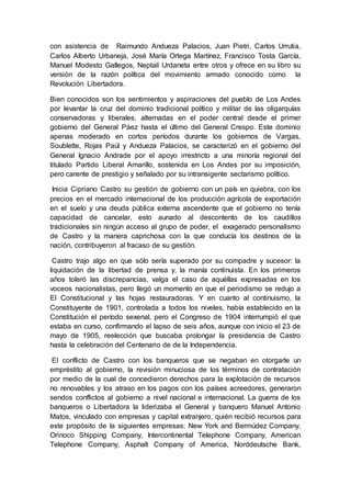 con asistencia de Raimundo Andueza Palacios, Juan Pietri, Carlos Urrutia,
Carlos Alberto Urbaneja, José María Ortega Martínez, Francisco Tosta García,
Manuel Modesto Gallegos, Neptalí Urdaneta entre otros y ofrece en su libro su
versión de la razón política del movimiento armado conocido como la
Revolución Libertadora.
Bien conocidos son los sentimientos y aspiraciones del pueblo de Los Andes
por levantar la cruz del dominio tradicional político y militar de las oligarquías
conservadoras y liberales, alternadas en el poder central desde el primer
gobierno del General Páez hasta el último del General Crespo. Este dominio
apenas moderado en cortos períodos durante los gobiernos de Vargas,
Soublette, Rojas Paúl y Andueza Palacios, se caracterizó en el gobierno del
General Ignacio Andrade por el apoyo irrestricto a una minoría regional del
titulado Partido Liberal Amarillo, sostenida en Los Andes por su imposición,
pero carente de prestigio y señalado por su intransigente sectarismo político.
Inicia Cipriano Castro su gestión de gobierno con un país en quiebra, con los
precios en el mercado internacional de los producción agrícola de exportación
en el suelo y una deuda pública externa ascendente que el gobierno no tenía
capacidad de cancelar, esto aunado al descontento de los caudillos
tradicionales sin ningún acceso al grupo de poder, el exagerado personalismo
de Castro y la manera caprichosa con la que conducía los destinos de la
nación, contribuyeron al fracaso de su gestión.
Castro trajo algo en que sólo sería superado por su compadre y sucesor: la
liquidación de la libertad de prensa y, la manía continuista. En los primeros
años toleró las discrepancias, valga el caso de aquéllas expresadas en los
voceos nacionalistas, pero llegó un momento en que el periodismo se redujo a
El Constitucional y las hojas restauradoras. Y en cuanto al continuismo, la
Constituyente de 1901, controlada a todos los niveles, había establecido en la
Constitución el período sexenal, pero el Congreso de 1904 interrumpió el que
estaba en curso, confirmando el lapso de seis años, aunque con inicio el 23 de
mayo de 1905, reelección que buscaba prolongar la presidencia de Castro
hasta la celebración del Centenario de de la Independencia.
El conflicto de Castro con los banqueros que se negaban en otorgarle un
empréstito al gobierno, la revisión minuciosa de los términos de contratación
por medio de la cual de concedieron derechos para la explotación de recursos
no renovables y los atraso en los pagos con los países acreedores, generaron
sendos conflictos al gobierno a nivel nacional e internacional. La guerra de los
banqueros o Libertadora la liderizaba el General y banquero Manuel Antonio
Matos, vinculado con empresas y capital extranjero, quién recibió recursos para
este propósito de la siguientes empresas: New York and Bermúdez Company,
Orinoco Shipping Company, Intercontinental Telephone Company, American
Telephone Company, Asphalt Company of America, Norddeutsche Bank,
 