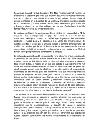 Pensilvania Asphalt Paving Company, The New Trinidad Asphalt Paving. La
Libertadora a pesar de que contó con enormes recursos financieros y hombres
que se oponían al nuevo circulo dominante de los andinos, fracaso frente al
ejército de Castro en la localidad de La Victoria y aniquilado en ultimo reducto
en Ciudad Bolívar por Juan Vicente Gómez, quién ya se había ganado respeto
y liderazgo dentro de las filas militares, en las que Castro había invertido
tiempo y recursos para su profesionalización.
La decisión de Castro de no reconocer deuda pública con anterioridad al 24 de
mayo de 1899, la incapacidad de pago del servicio de la deuda con los
acreedores extranjeros, fueron el motivo que impulsaron las demandas
judiciales a nuestro país y la ocupación a la fuerza por embarcaciones de
nuestros puertos y costas por la armada inglesa y alemana principalmente. El
conflicto se resolvió por la vía diplomática, la nación venezolana le manera
desacertada envistió al embajador norteamericano en nuestro país Herbert
Bowen como plenipotenciario para resolver el bloqueo.
La soberanía nacional quedó en bancarrota frente al mundo entero, gracias a la
superioridad de las armas aliadas empleadas en el bloqueo. Para restaurar
nuestros fueros se delibilitaron parte de otros atributos soberanos al negociar
bajo presión bélica, al hacerlo en un país que debido a su posición previa y al
hecho de haberse convertido en reclamante de indemnizaciones no podía ser
clasificado de neutral; además al utilizar como intermediario al representante
diplomático de ese mismo país ante el nuestro. Para que fuese suspendida la
presión, en los protocolos de Washington tuvimos que admitir en principio la
justicia de las reclamaciones, que después se evidencio no eran tan justas.
Aceptamos todos los daños morales y materiales sufridos con humildad,
exclusiva de los vencidos; enajenamos la potestad de administrar nuestros
recursos impositivos según el interés nacional, en beneficio de otras potencias,
con una clausula de intervención fiscal que pendió sobre la Hacienda Pública
durante muchos años, hasta la cancelación total de las deudas.[7]
Los excesos de su vida intima le minaron la salud, en 1907 se embarcó para
Europa para someterse a tratamiento médico, situación que aprovechó su
compadre y más efectivo colaborador Juan Vicente Gómez para acceder al
poder e instaurar en nuestro país la mas larga tiranía. Gómez liquidó el
caudillismo con la profesionalización y dotación de equipo y asesores
extranjeros las fuerzas armadas. La recuperación de los precios en el mercado
internacional y los nuevos ingresos producidos por la explotación petrolera,
aunado a su excelente relación con las expresas extranjeras que explotaban
nuestro petróleo contribuyeron de manera decisivamente al afianzamiento de
poder.
 
