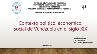Contexto politico, economico,
social de Venezuela en el siglo XIX
Maria Jimenez
C.I 29865030
P1 - Valle de la Pascua
Octubre 2017
REPUBLICA BOLIVARIANA DE VENEZUELA
UNIVERSIDAD BICENTENARIA DE ARAGUA
VICERRECTOR ACADEMICO
FACULTAD DE CIENCIAS ADMINISTRATIVAS Y SOCIALES
ESCUELA DE COMUNICACIÓN SOCIAL
 