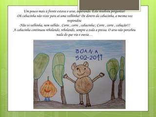 Um pouco mais à frente estava o urso, esperando. Este resolveu perguntar:
-Oh cabacinha não viste para aí uma velhinha? De dentro da cabacinha, a mesma voz
respondeu:
-Não vi velhinha, nem velhão . Corre , corre , cabacinha ; Corre , corre , cabação!!!
A cabacinha continuou rebolando, rebolando, sempre a toda a pressa. O urso não percebeu
nada do que via e ouvia…

 