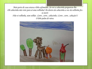 Mais perto de casa estava o lobo esfomeado. Ao ver a cabacinha perguntou-lhe:
-Oh cabacinha não viste para aí uma velhinha? De dentro da cabacinha a voz da velhinha fezse ouvir:
-Não vi velhinha, nem velhão . Corre , corre , cabacinha ; Corre , corre , cabação!!!
O lobo pulou de raiva.

 