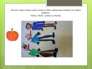 De tanto tempo à espera as feras caíram no chão e adormeceram sonhando com cabaças
faladoras!
Vitória, Vitória , acabou-se a história.

 