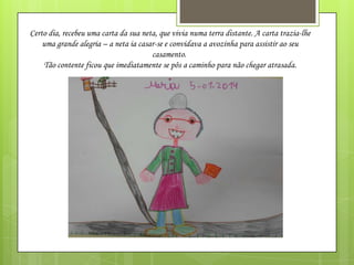 Certo dia, recebeu uma carta da sua neta, que vivia numa terra distante. A carta trazia-lhe
uma grande alegria – a neta ia casar-se e convidava a avozinha para assistir ao seu
casamento.
Tão contente ficou que imediatamente se pôs a caminho para não chegar atrasada.

 
