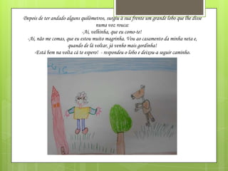 Depois de ter andado alguns quilómetros, surgiu à sua frente um grande lobo que lhe disse
numa voz rouca:
-Ai, velhinha, que eu como-te!
-Ai, não me comas, que eu estou muito magrinha. Vou ao casamento da minha neta e,
quando de lá voltar, já venho mais gordinha!
-Está bem na volta cá te espero! - respondeu o lobo e deixou-a seguir caminho.

 