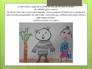 Lá mais adiante, surgiu-lhe na frente um urso, que lhe disse ao ouvido:
-Ai, velhinha, que eu como-te!
-Ai, não me comas, que eu estou muito magrinha. Vou ao casamento da minha neta e, quando de lá
voltar, já venho mais gordinha! Tal como o lobo, o urso achou que a velhinha tinha razão e deixou-a
seguir viagem, dizendo:
-Está bem na volta cá te espero!

 