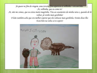 Já quase no fim da viagem, uma terceira fera apareceu à velhinha – era um leão.
-Ai, velhinha, que eu como-te!
-Ai, não me comas, que eu estou muito magrinha. Vou ao casamento da minha neta e, quando de lá
voltar, já venho mais gordinha!
O leão também acho que era melhor esperar que ela voltasse mais gordinha. Então disse-lhe:
-Está bem na volta cá te espero!

 
