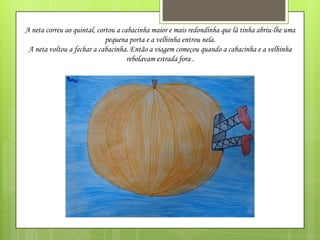 A neta correu ao quintal, cortou a cabacinha maior e mais redondinha que lá tinha abriu-lhe uma
pequena porta e a velhinha entrou nela.
A neta voltou a fechar a cabacinha. Então a viagem começou quando a cabacinha e a velhinha
rebolavam estrada fora .

 
