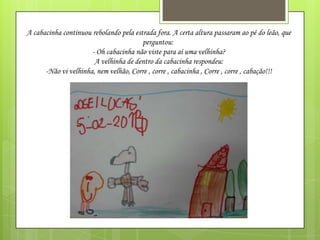 A cabacinha continuou rebolando pela estrada fora. A certa altura passaram ao pé do leão, que
perguntou:
- Oh cabacinha não viste para aí uma velhinha?
A velhinha de dentro da cabacinha respondeu:
-Não vi velhinha, nem velhão, Corre , corre , cabacinha , Corre , corre , cabação!!!

 