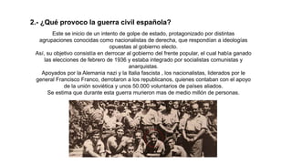 2.- ¿Qué provoco la guerra civil española?
Este se inicio de un intento de golpe de estado, protagonizado por distintas
agrupaciones conocidas como nacionalistas de derecha, que respondían a ideologías
opuestas al gobierno electo.
Así, su objetivo consistía en derrocar al gobierno del frente popular, el cual había ganado
las elecciones de febrero de 1936 y estaba integrado por socialistas comunistas y
anarquistas.
Apoyados por la Alemania nazi y la Italia fascista , los nacionalistas, liderados por le
general Francisco Franco, derrotaron a los republicanos, quienes contaban con el apoyo
de la unión soviética y unos 50.000 voluntarios de países aliados.
Se estima que durante esta guerra murieron mas de medio millón de personas.
 