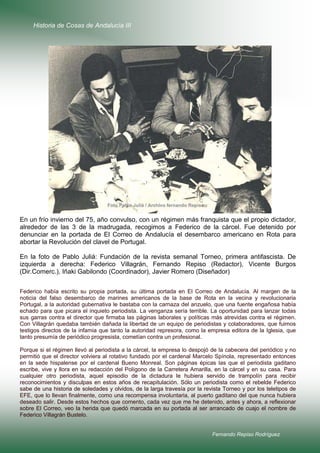 Historia de Cosas de Andalucía III

En un frío invierno del 75, año convulso, con un régimen más franquista que el propio dictador,
alrededor de las 3 de la madrugada, recogimos a Federico de la cárcel. Fue detenido por
denunciar en la portada de El Correo de Andalucía el desembarco americano en Rota para
abortar la Revolución del clavel de Portugal.
En la foto de Pablo Juliá: Fundación de la revista semanal Torneo, primera antifascista. De
izquierda a derecha: Federico Villagrán, Fernando Repiso (Redactor), Vicente Burgos
(Dir.Comerc.), Iñaki Gabilondo (Coordinador), Javier Romero (Diseñador)
Federico había escrito su propia portada, su última portada en El Correo de Andalucía. Al margen de la
noticia del falso desembarco de marines americanos de la base de Rota en la vecina y revolucionaria
Portugal, a la autoridad gubernativa le bastaba con la carnaza del anzuelo, que una fuente engañosa había
echado para que picara el inquieto periodista. La venganza sería terrible. La oportunidad para lanzar todas
sus garras contra el director que firmaba las páginas laborales y políticas más atrevidas contra el régimen.
Con Villagrán quedaba también dañada la libertad de un equipo de periodistas y colaboradores, que fuimos
testigos directos de la infamia que tanto la autoridad represora, como la empresa editora de la Iglesia, que
tanto presumía de periódico progresista, cometían contra un profesional.
Porque si el régimen llevó al periodista a la cárcel, la empresa lo despojó de la cabecera del periódico y no
permitió que el director volviera al rotativo fundado por el cardenal Marcelo Spínola, representado entonces
en la sede hispalense por el cardenal Bueno Monreal. Son páginas épicas las que el periodista gaditano
escribe, vive y llora en su redacción del Polígono de la Carretera Amarilla, en la cárcel y en su casa. Para
cualquier otro periodista, aquel episodio de la dictadura le hubiera servido de trampolín para recibir
reconocimientos y disculpas en estos años de recapitulación. Sólo un periodista como el rebelde Federico
sabe de una historia de soledades y olvidos, de la larga travesía por la revista Torneo y por los teletipos de
EFE, que lo llevan finalmente, como una recompensa involuntaria, al puerto gaditano del que nunca hubiera
deseado salir. Desde estos hechos que comento, cada vez que me he detenido, antes y ahora, a reflexionar
sobre El Correo, veo la herida que quedó marcada en su portada al ser arrancado de cuajo el nombre de
Federico Villagrán Bustelo.

Fernando Repiso Rodríguez

 
