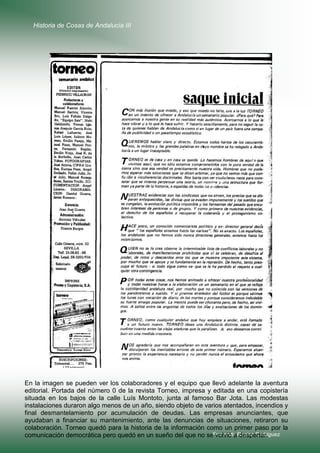 Historia de Cosas de Andalucía III

En la imagen se pueden ver los colaboradores y el equipo que llevó adelante la aventura
editorial. Portada del número 0 de la revista Torneo, impresa y editada en una copistería
situada en los bajos de la calle Luís Montoto, junta al famoso Bar Jota. Las modestas
instalaciones duraron algo menos de un año, siendo objeto de varios atentados, incendios y
final desmantelamiento por acumulación de deudas. Las empresas anunciantes, que
ayudaban a financiar su mantenimiento, ante las denuncias de situaciones, retiraron su
colaboración. Torneo quedó para la historia de la información como un primer paso por la
comunicación democrática pero quedó en un sueño del que no seFernando Repiso Rodríguez
volvió a despertar.

 