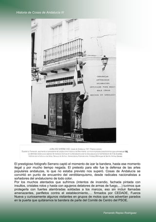 Historia de Cosas de Andalucía III

El prestigioso fotógrafo Serrano captó el momento de izar la bandera, hasta ese momento
ilegal y por mucho tiempo negada. El pretexto para ello fue la defensa de las artes
populares andaluzas, lo que no estaba previsto nos superó. Cosas de Andalucía se
convirtió en punto de encuentro del verdiblanquismo, desde radicales nacionalistas a
soñadores del andalucismo de todo color.
Por los muchos atentados que sufrimos (intentos de incendio, fachada pintada con
insultos, cristales rotos y hasta con agujeros delatores de armas de fuego,…) tuvimos que
protegerla con fuertes alambradas soldadas a los marcos, eso sin incluir llamadas
amenazantes, panfletos contra el establecimiento,… firmados por CEDADE, Fuerza
Nueva y curiosamente algunos visitantes en grupos de motos que nos advertían parados
en la puerta que quitáramos la bandera de parte del Comité de Centro del PSOE.

Fernando Repiso Rodríguez

 