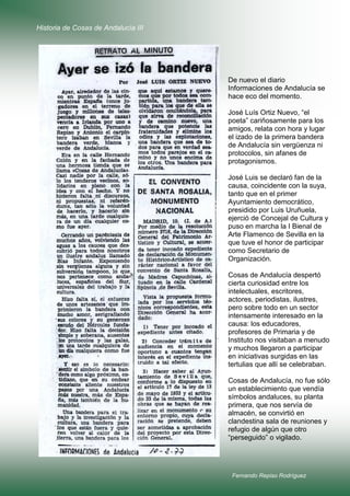 Historia de Cosas de Andalucía III

De nuevo el diario
Informaciones de Andalucía se
hace eco del momento.
José Luís Ortiz Nuevo, “el
poeta” cariñosamente para los
amigos, relata con hora y lugar
el izado de la primera bandera
de Andalucía sin vergüenza ni
protocolos, sin afanes de
protagonismos.
José Luis se declaró fan de la
causa, coincidente con la suya,
tanto que en el primer
Ayuntamiento democrático,
presidido por Luis Uruñuela,
ejerció de Concejal de Cultura y
puso en marcha la I Bienal de
Arte Flamenco de Sevilla en la
que tuve el honor de participar
como Secretario de
Organización.
Cosas de Andalucía despertó
cierta curiosidad entre los
intelectuales, escritores,
actores, periodistas, ilustres,
pero sobre todo en un sector
intensamente interesado en la
causa: los educadores,
profesores de Primaria y de
Instituto nos visitaban a menudo
y muchos llegaron a participar
en iniciativas surgidas en las
tertulias que allí se celebraban.
Cosas de Andalucía, no fue sólo
un establecimiento que vendía
símbolos andaluces, su planta
primera, que nos servía de
almacén, se convirtió en
clandestina sala de reuniones y
refugio de algún que otro
“perseguido” o vigilado.

Fernando Repiso Rodríguez

 