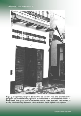 Historia de Cosas de Andalucía III

Rejas y escaparates protegidos de los ultras de un color y de otro. El andalucismo
galopante y el reconocimiento popular de la existencia de un pueblo llamado andaluz no
era plato de buen gusto para los trepadores hacia el poder de Madrid y en esto no se
libraba partido estatal y centralista, tanto de derecha como de pretendida izquierda.

Fernando Repiso Rodríguez

 