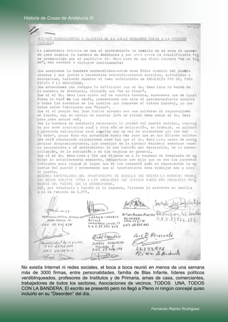 Historia de Cosas de Andalucía III

No existía Internet ni redes sociales, el boca a boca reunió en menos de una semana
más de 3000 firmas, entre personalidades, familia de Blas Infante, líderes políticos
verdiblnqueados, profesores de Institutos y de Primaria, amas de casa, comerciantes,
trabajadores de todos los sectores, Asociaciones de vecinos. TODOS UNA, TODOS
CON LA BANDERA. El escrito se presentó pero no llegó a Pleno ni ningún concejal quiso
incluirlo en su “Desorden” del día.
Fernando Repiso Rodríguez

 