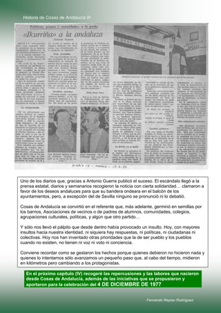 Historia de Cosas de Andalucía III

Uno de los diarios que, gracias a Antonio Guerra publicó el suceso. El escándalo llegó a la
prensa estatal, diarios y semanarios recogieron la noticia con cierta solidaridad… clamaron a
favor de los deseos andaluces para que su bandera ondeara en el balcón de los
ayuntamientos, pero, a excepción del de Sevilla ninguno se pronunció ni lo debatió.
Cosas de Andalucía se convirtió en el referente que, más adelante, germinó en semillas por
los barrios, Asociaciones de vecinos o de padres de alumnos, comunidades, colegios,
agrupaciones culturales, políticas, y algún que otro partido…
Y sólo nos llevó el pálpito que desde dentro había provocado un insulto. Hoy, con mayores
insultos hacia nuestra identidad, ni siquiera hay respuestas, ni políticas, ni ciudadanas ni
colectivas. Hoy nos han inventado otras prioridades que la de ser pueblo y los pueblos
cuando no existen, no tienen ni voz ni voto ni conciencia.
Conviene recordar como se gestaron los hechos porque quienes debieron no hicieron nada y
quienes lo intentamos sólo avanzamos un pequeño paso que, al cabo del tiempo, midieron
en kilómetros pero cambiando a los protagonistas.
En el próximo capítulo (IV) recogeré las repercusiones y las labores que nacieron
desde Cosas de Andalucía, además de las iniciativas que se propusieron y
aportaron para la celebración del 4 DE DICIEMBRE DE 1977

Fernando Repiso Rodríguez

 
