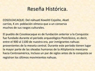 Reseña Histórica.COSOLEACAQUE: Del náhuatl Koxolitl Cojolite, Akatl carrizo, K en: población olmeca que a un conserva muchos de sus rasgos culturales. El pueblo de Cosoleacaque es de fundación anterior a la Conquista: fue fundado durante el período arqueológico Postclásico, es decir, entre el 900 al 1100 de nuestra era, por inmigrantes nahuas provenientes de la meseta central. Durante este período tienen lugar la mayor parte de las oleadas humanas de la Altiplanicie mexicana hacia Centroamérica, Incluso un par de siglos antes de la conquista se registran los últimos movimientos nahuas.  