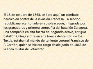 El 18 de octubre de 1863, se libra aquí, un combate heroico en contra de la invasión Francesa. La sección republicana acantonada en cosoleacaque, integrada por los granaderos y primera compañía del batallón Zaragoza, una compañía en alta fuerza del segundo activo, antiguo batallón Ortega y otra en alta fuerza del cantón de los Tuxtla, estaban al mando de teniente coronel Francisco de P. Carrión, quien se hiciera cargo desde junio de 1863 de la línea militar de Sotavento. 