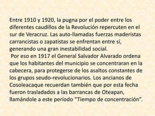 Entre 1910 y 1920, la pugna por el poder entre los diferentes caudillos de la Revolución repercuten en el sur de Veracruz. Las auto-llamadas fuerzas maderistas carrancistas o zapatistas se enfrentan entre sí, generando una gran inestabilidad social. Por eso en 1917 el General Salvador Alvarado ordena que los habitantes del municipio se concentraran en la cabecera, para protegerse de los asaltos constantes de los grupos seudo-revolucionarios. Los ancianos de Cosoleacaque recuerdan también que por esta fecha fueron trasladados a las barrancas de Oteapan, llamándole a este período “Tiempo de concentración”. 